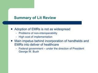 Summary of Lit Review Adoption of EMRs is not as widespread Problems of non-interoperability High cost of implementation Main impetus behind incorporation of handhelds and EMRs into deliver of healthcare Federal government – under the direction of President George W. Bush 