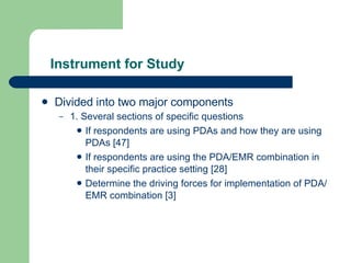 Instrument for Study Divided into two major components 1. Several sections of specific questions If respondents are using PDAs and how they are using PDAs [47] If respondents are using the PDA/EMR combination in their specific practice setting [28] Determine the driving forces for implementation of PDA/EMR combination [3] 