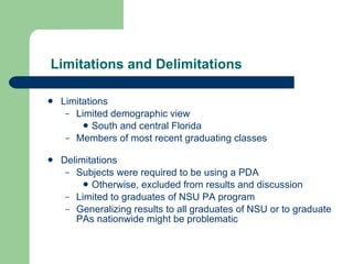 Limitations and Delimitations Limitations Limited demographic view South and central Florida Members of most recent graduating classes Delimitations Subjects were required to be using a PDA Otherwise, excluded from results and discussion Limited to graduates of NSU PA program Generalizing results to all graduates of NSU or to graduate PAs nationwide might be problematic 