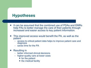 Hypotheses It can be assumed that the combined use of PDAs and EMRs help PAs to better manage the care of their patients through increased and easier access to key patient information.  This improved access would benefit the PA, as well as the patient access to critical patient data helps to improve patient care and diagnosis saves time for the PA Resulting in  better informed clinical decisions  higher-quality care at lower costs for the patient  the medical facility 
