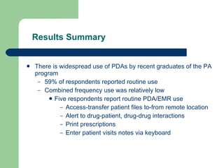 Results Summary There is widespread use of PDAs by recent graduates of the PA program 59% of respondents reported routine use Combined frequency use was relatively low Five respondents report routine PDA/EMR use Access-transfer patient files to-from remote location Alert to drug-patient, drug-drug interactions Print prescriptions Enter patient visits notes via keyboard 