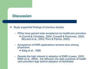 Discussion Study supported findings of previous studies PDAs have gained wide acceptance by healthcare providers (Carroll & Christakis, 2004; Criswell & Parchman, 2002; McLeod et al., 2003; Porn & Patrick, 2002)  Acceptance of EMR applications remains slow among physicians Sittig et al., 1999  Despite the high interest in adoption of EMR (Lowes, 2002; Miller et al., 2004) , the diffusion into daily practices of health care providers lags behind adoption of handhelds 