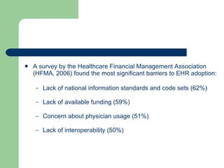 A survey by the Healthcare Financial Management Association (HFMA, 2006) found the most significant barriers to EHR adoption: Lack of national information standards and code sets (62%) Lack of available funding (59%) Concern about physician usage (51%) Lack of interoperability (50%) 