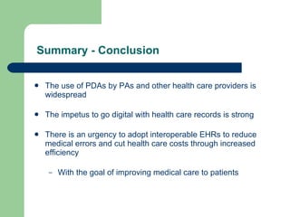 Summary - Conclusion The use of PDAs by PAs and other health care providers is widespread The impetus to go digital with health care records is strong There is an urgency to adopt interoperable EHRs to reduce medical errors and cut health care costs through increased efficiency With the goal of improving medical care to patients 