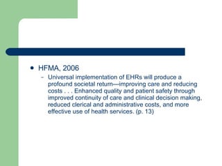 HFMA, 2006 Universal implementation of EHRs will produce a profound societal return---improving care and reducing costs . . . Enhanced quality and patient safety through improved continuity of care and clinical decision making, reduced clerical and administrative costs, and more effective use of health services. (p. 13) 