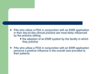 PAs who utilize a PDA in conjunction with an EMR application in their day-to-day clinical practice are most likely influenced by the practice setting the adoption of an EMR system by the facility in which they practice PAs who utilize a PDA in conjunction with an EMR application perceive a positive influence in the overall care provided to their patients 
