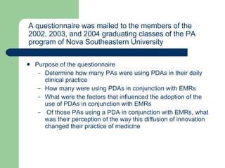 Purpose of the questionnaire  Determine how many PAs were using PDAs in their daily clinical practice How many were using PDAs in conjunction with EMRs What were the factors that influenced the adoption of the use of PDAs in conjunction with EMRs Of those PAs using a PDA in conjunction with EMRs, what was their perception of the way this diffusion of innovation changed their practice of medicine A questionnaire was mailed to the members of the 2002, 2003, and 2004 graduating classes of the PA program of Nova Southeastern University  