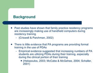 Background Past studies have shown that family practice residency programs are increasingly making use of handheld computers during residency training  (Criswell & Parchman, 2002) There is little evidence that PA programs are providing formal training in the use of PDAs Empirical evidence suggested that increasing numbers of PA students are utilizing PDAs during their training, especially during the clinical portion of their training (Helopoulos, 2003; McCabe & McGehee, 2004; Schaller, 2001)  