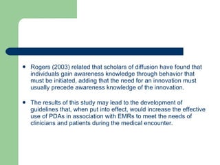 Rogers (2003) related that scholars of diffusion have found that individuals gain awareness knowledge through behavior that must be initiated, adding that the need for an innovation must usually precede awareness knowledge of the innovation. The results of this study may lead to the development of guidelines that, when put into effect, would increase the effective use of PDAs in association with EMRs to meet the needs of clinicians and patients during the medical encounter.  