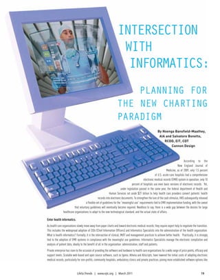 IntersectIon
                                                                      wIth
                                                                       InformatIcs:
                                                                         PlannIng for
                                                                     the new chartIng
                                                                     ParadIgm
                                                                                                             By Nsenga Bansfield-Maathey,
                                                                                                              AIA and Salvatore Bonetto,
                                                                                                                 RCDD, EIT, CDT
                                                                                                                     Cannon Design



                                                                                                                                      According to the
                                                                                                                                New England Journal of
                                                                                                                      Medicine, as of 2009, only 1.5 percent
                                                                                                           of U.S. acute-care hospitals had a comprehensive
                                                                                                electronic medical records (EMR) system in operation; only 10
                                                                                     percent of hospitals use even basic versions of electronic records. Yet,
                                                                          under legislation passed in the same year, the federal department of Health and
                                                              Human Services set aside $27 billion to help health care providers convert patients’ health
                                                  records into electronic documents. To strengthen the lure of the cash stimulus, HHS subsequently released
                                      a flexible set of guidelines for the “meaningful use” requirements tied to EMR implementation funding, with the caveat
                           that voluntary guidelines will eventually become required. Needless to say, there is a wide gap between the desires for large
                healthcare organizations to adapt to the new technological standard, and the actual state of affairs.

Enter health informatics.
As health care organizations slowly move away from paper charts and toward electronic medical records, they require expert help to negotiate the transition.
This includes the widespread adoption of CIOs (Chief Information Officers) and Informatics Specialists into the administration of the health organization.
What is health informatics? Formally, it is the intersection of clinical, IM/IT and management practices to achieve better health. Practically, it is strongly
tied to the adoption of EMR systems in compliance with the meaningful use guidelines. Informatics Specialists manage the electronic compilation and
analysis of patient data, ideally to the benefit of all in the organization: administration, staff and patients.
Private enterprise has risen to the occasion of providing the software and hardware to health care organizations for a wide range of price points, efficacy and
support levels. Scalable web-based and open source software, such as Igenix, Athena and Allscripts, have lowered the initial costs of adopting electronic
medical records, particularly for non-profits, community hospitals, ambulatory clinics and private practices, joining more established software options like


                             LifeSci Trends | www.njtc.org | March 2011                                                                                 19
 