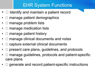 EHR System Functions
• Identify and maintain a patient record
• manage patient demographics
• manage problem lists
• manage medication lists
• manage patient history
• manage clinical documents and notes
• capture external clinical documents
• present care plans, guidelines, and protocols
• manage guidelines, protocols and patient-specific
care plans
• generate and record patient-specific instructions
 