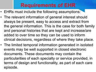 Requirements of EHR
• EHRs must include the following assumptions:
• The relevant information of general interest should
always be present, easy to access and extract from
the general information. This is the case for both family
and personal histories that are kept and increase/are
added to over time so they can be used to inform
clinical decisions, regardless of where they take place.
• The limited temporal information generated in isolated
events may be well supported in closed electronic
documents. These documents may contain the
particularities of each specialty or service provided, in
terms of design and functionality, as part of each care
episode.
 