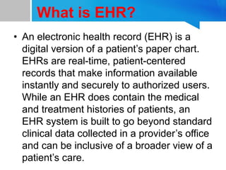 What is EHR?
• An electronic health record (EHR) is a
digital version of a patient’s paper chart.
EHRs are real-time, patient-centered
records that make information available
instantly and securely to authorized users.
While an EHR does contain the medical
and treatment histories of patients, an
EHR system is built to go beyond standard
clinical data collected in a provider’s office
and can be inclusive of a broader view of a
patient’s care.
 
