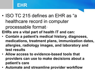 EHR
• ISO TC 215 defines an EHR as “a
healthcare record in computer
processable format.”
EHRs are a vital part of health IT and can:
• Contain a patient’s medical history, diagnoses,
medications, treatment plans, immunization dates,
allergies, radiology images, and laboratory and
test results
• Allow access to evidence-based tools that
providers can use to make decisions about a
patient’s care
• Automate and streamline provider workflow
 