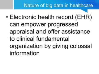 Nature of big data in healthcare
• Electronic health record (EHR)
can empower progressed
appraisal and offer assistance
to clinical fundamental
organization by giving colossal
information
 