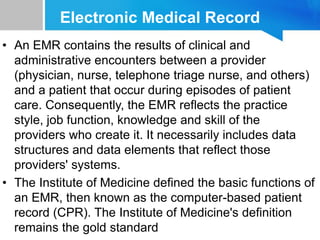 Electronic Medical Record
• An EMR contains the results of clinical and
administrative encounters between a provider
(physician, nurse, telephone triage nurse, and others)
and a patient that occur during episodes of patient
care. Consequently, the EMR reflects the practice
style, job function, knowledge and skill of the
providers who create it. It necessarily includes data
structures and data elements that reflect those
providers' systems.
• The Institute of Medicine defined the basic functions of
an EMR, then known as the computer-based patient
record (CPR). The Institute of Medicine's definition
remains the gold standard
 