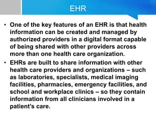 EHR
• One of the key features of an EHR is that health
information can be created and managed by
authorized providers in a digital format capable
of being shared with other providers across
more than one health care organization.
• EHRs are built to share information with other
health care providers and organizations – such
as laboratories, specialists, medical imaging
facilities, pharmacies, emergency facilities, and
school and workplace clinics – so they contain
information from all clinicians involved in a
patient’s care.
 