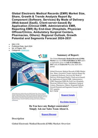 Global Electronic Medical Records (EMR) Market Size,
Share, Growth & Trends Analysis Report By
Component (Software, Services) By Mode of Delivery
(Web-based (SaaS), Client-server-based) By
Application (Clinical EMR, Administrative EMR,
Reporting EMR) By End-User (Hospitals, Physician
Offices/Clinics, Ambulatory Surgical Centers,
Pharmacies, Others): Regional Outlook, Growth
Potential and Segments Forecast 2024-2031
 SKU: 018
 Published Date: April 2024
 No. of Pages: 200
 Categories: Heathcare
Summary of Report:
The Global Electronic Medical Records (EMR)
Market size was USD 19.60 billion in 2023 and it
is expected to grow to USD 33.24 billion in
2031 with a CAGR of 8.7% in the 2024-2031
period.
Global Electronic Medical Records (EMR) Market
Size, Share, Growth & Trends Analysis Report By
Component (Software, Services) By Mode of
Delivery (Web-based (SaaS), Client-server-based)
By Application (Clinical EMR, Administrative
EMR, Reporting EMR) By End-User (Hospitals,
Physician Offices/Clinics, Ambulatory Surgical
Centers, Pharmacies, Others): Regional Outlook,
Growth Potential and Segments Forecast 2024-
2031 quantity
BUY NOW
Request Sample
Pre-Order Inquiry
Do You have any Budget constraints?
Simply Ask our Sales Team About it.
Request Discount
Description
Global Electronic Medical Records (EMR) Market: Overview
 