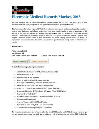 Electronic Medical Records Market, 2013
Electronic Medical Records (EMR) represents a growing market for a large number of companies, with
customer demand, heavy competition and government incentives spurring revenues.
This Kalorama Information report, EMR 2013, is a look at the market and trends impacting electronic
medical record software and related services. As government policy begins to pivot on incentives in this
market, as market share adjusts and new vendors play a larger role, it is an interesting time for market-
watchers. How have the incentives worked? Have reluctant physicians embraced EMR? Where does
hospital adoption stand? What is the competitive situation among vendors now? Is there still
opportunity for new entrants? Kalorama answers these questions and brings clarity to recent market
events.
Report Details:
Published: April 2013
No. of Pages: 322
Price: Single User License: US$3995 Corporate User License: US$7990
As part of its coverage, the report contains:
 2012 Market Estimates for EMR, and Growth since 2010
 Market Forecast to 2017
 Market Share of Top Vendors
 Hospital and Physician EMR Usage Statistics
 Pricing of Select EMR Systems and ROI for Physicians
 Overview of EMR, EHR, CPOE and other Functions
 Impact of Incentives and Disincentives for Paper Submission
 Breakout of Hospital EMR Market and Physician/Web EMR Market
 Key Trends in the Industry
 Profiles of Major Vendors and Smaller Companies to Watch
 Mergers and Acquisitions
 Current Vendors with CCHIT Qualification
 Summary of Third-Party EMR User Survey Results
 Analyst Conclusions Regarding the EMR Market
The report estimates the size of the market for the EMR hospital and EMR physician markets and
reviews usage trends among hospitals and physicians. It also forecasts the market to 2017. Included in
 