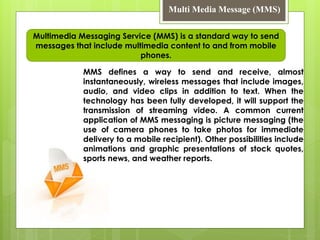 Multi Media Message (MMS)
MMS defines a way to send and receive, almost
instantaneously, wireless messages that include images,
audio, and video clips in addition to text. When the
technology has been fully developed, it will support the
transmission of streaming video. A common current
application of MMS messaging is picture messaging (the
use of camera phones to take photos for immediate
delivery to a mobile recipient). Other possibilities include
animations and graphic presentations of stock quotes,
sports news, and weather reports.
Multimedia Messaging Service (MMS) is a standard way to send
messages that include multimedia content to and from mobile
phones.
 