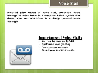 Voice Mail
Voicemail (also known as voice mail, voice-mail, voice
message or voice bank) is a computer based system that
allows users and subscribers to exchange personal voice
messages
Importance of Voice Mail :
• You can be reachable 24/7
• Customize your greeting.
• Never miss a message
• Return your customer’s call.
 