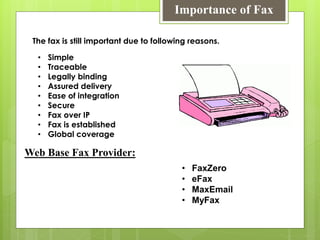 Importance of Fax
• Simple
• Traceable
• Legally binding
• Assured delivery
• Ease of integration
• Secure
• Fax over IP
• Fax is established
• Global coverage
The fax is still important due to following reasons.
Web Base Fax Provider:
• FaxZero
• eFax
• MaxEmail
• MyFax
 