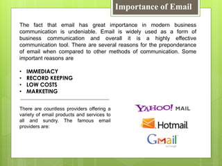 Importance of Email
The fact that email has great importance in modern business
communication is undeniable. Email is widely used as a form of
business communication and overall it is a highly effective
communication tool. There are several reasons for the preponderance
of email when compared to other methods of communication. Some
important reasons are
• IMMEDIACY
• RECORD KEEPING
• LOW COSTS
• MARKETING
There are countless providers offering a
variety of email products and services to
all and sundry. The famous email
providers are:
 