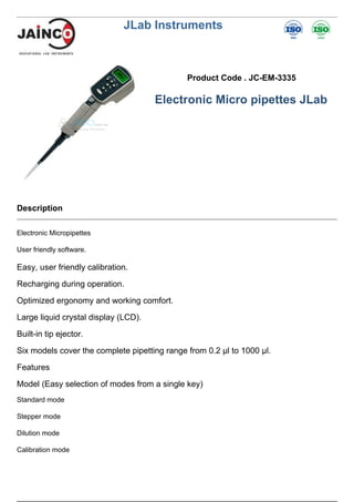 JLab Instruments
Product Code . JC-EM-3335
Electronic Micro pipettes JLab
Description
Electronic Micropipettes
User friendly software.
Easy, user friendly calibration.
Recharging during operation.
Optimized ergonomy and working comfort.
Large liquid crystal display (LCD).
Built-in tip ejector.
Six models cover the complete pipetting range from 0.2 µl to 1000 µl.
Features
Model (Easy selection of modes from a single key)
Standard mode
Stepper mode
Dilution mode
Calibration mode
 