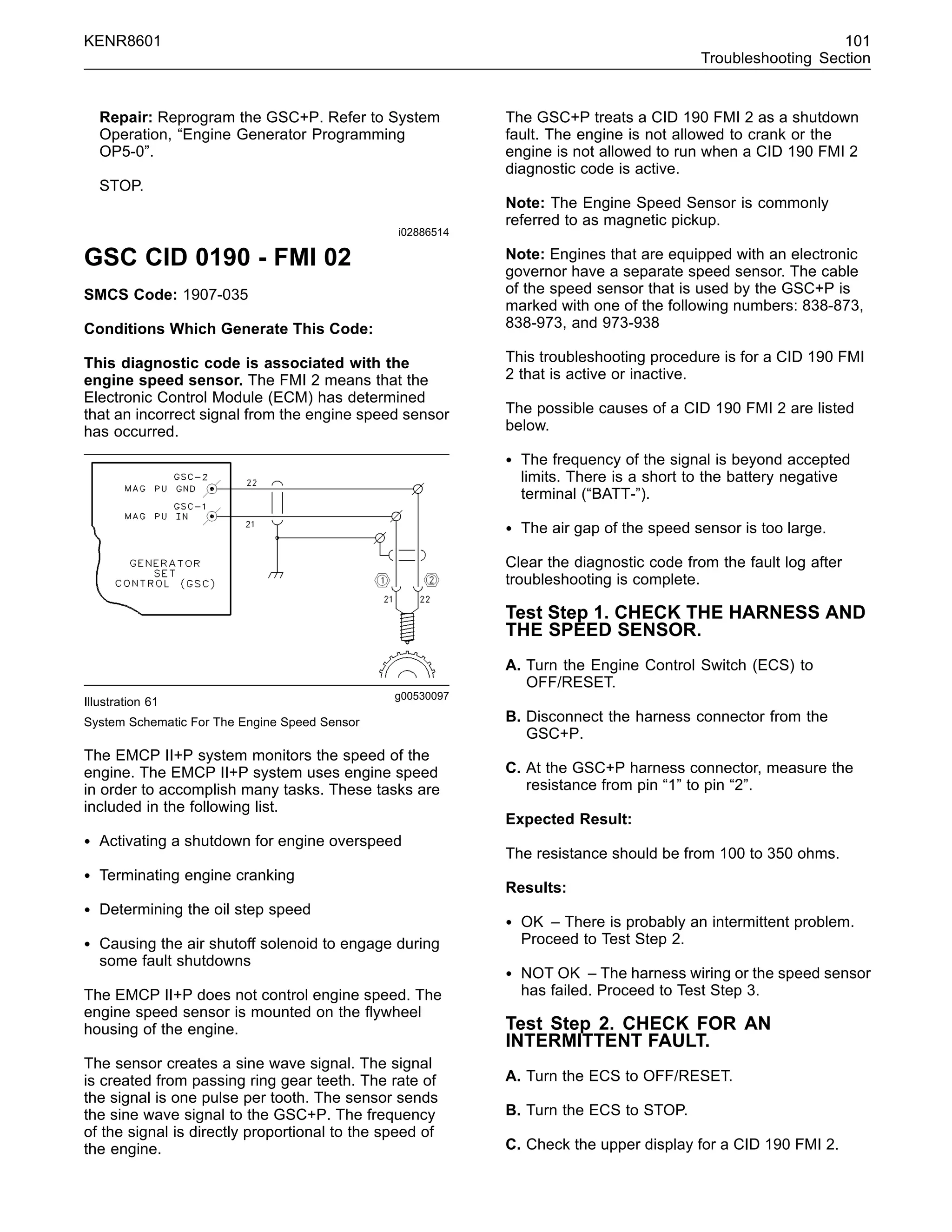 KENR8601 101
Troubleshooting Section
Repair: Reprogram the GSC+P. Refer to System
Operation, “Engine Generator Programming
OP5-0”.
STOP.
i02886514
GSC CID 0190 - FMI 02
SMCS Code: 1907-035
Conditions Which Generate This Code:
This diagnostic code is associated with the
engine speed sensor. The FMI 2 means that the
Electronic Control Module (ECM) has determined
that an incorrect signal from the engine speed sensor
has occurred.
g00530097
Illustration 61
System Schematic For The Engine Speed Sensor
The EMCP II+P system monitors the speed of the
engine. The EMCP II+P system uses engine speed
in order to accomplish many tasks. These tasks are
included in the following list.
• Activating a shutdown for engine overspeed
• Terminating engine cranking
• Determining the oil step speed
• Causing the air shutoff solenoid to engage during
some fault shutdowns
The EMCP II+P does not control engine speed. The
engine speed sensor is mounted on the ﬂywheel
housing of the engine.
The sensor creates a sine wave signal. The signal
is created from passing ring gear teeth. The rate of
the signal is one pulse per tooth. The sensor sends
the sine wave signal to the GSC+P. The frequency
of the signal is directly proportional to the speed of
the engine.
The GSC+P treats a CID 190 FMI 2 as a shutdown
fault. The engine is not allowed to crank or the
engine is not allowed to run when a CID 190 FMI 2
diagnostic code is active.
Note: The Engine Speed Sensor is commonly
referred to as magnetic pickup.
Note: Engines that are equipped with an electronic
governor have a separate speed sensor. The cable
of the speed sensor that is used by the GSC+P is
marked with one of the following numbers: 838-873,
838-973, and 973-938
This troubleshooting procedure is for a CID 190 FMI
2 that is active or inactive.
The possible causes of a CID 190 FMI 2 are listed
below.
• The frequency of the signal is beyond accepted
limits. There is a short to the battery negative
terminal (“BATT-”).
• The air gap of the speed sensor is too large.
Clear the diagnostic code from the fault log after
troubleshooting is complete.
Test Step 1. CHECK THE HARNESS AND
THE SPEED SENSOR.
A. Turn the Engine Control Switch (ECS) to
OFF/RESET.
B. Disconnect the harness connector from the
GSC+P.
C. At the GSC+P harness connector, measure the
resistance from pin “1” to pin “2”.
Expected Result:
The resistance should be from 100 to 350 ohms.
Results:
• OK – There is probably an intermittent problem.
Proceed to Test Step 2.
• NOT OK – The harness wiring or the speed sensor
has failed. Proceed to Test Step 3.
Test Step 2. CHECK FOR AN
INTERMITTENT FAULT.
A. Turn the ECS to OFF/RESET.
B. Turn the ECS to STOP.
C. Check the upper display for a CID 190 FMI 2.
 