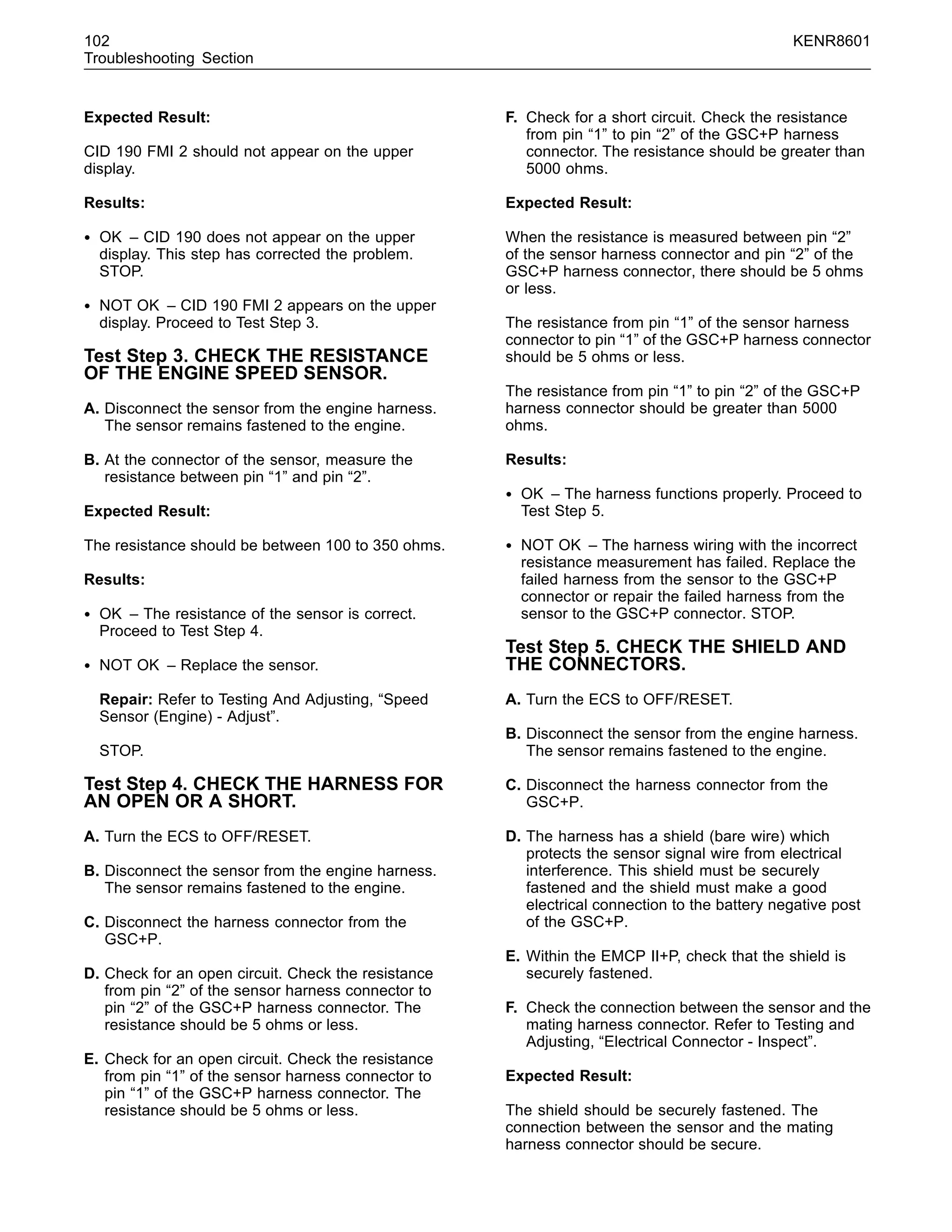 102 KENR8601
Troubleshooting Section
Expected Result:
CID 190 FMI 2 should not appear on the upper
display.
Results:
• OK – CID 190 does not appear on the upper
display. This step has corrected the problem.
STOP.
• NOT OK – CID 190 FMI 2 appears on the upper
display. Proceed to Test Step 3.
Test Step 3. CHECK THE RESISTANCE
OF THE ENGINE SPEED SENSOR.
A. Disconnect the sensor from the engine harness.
The sensor remains fastened to the engine.
B. At the connector of the sensor, measure the
resistance between pin “1” and pin “2”.
Expected Result:
The resistance should be between 100 to 350 ohms.
Results:
• OK – The resistance of the sensor is correct.
Proceed to Test Step 4.
• NOT OK – Replace the sensor.
Repair: Refer to Testing And Adjusting, “Speed
Sensor (Engine) - Adjust”.
STOP.
Test Step 4. CHECK THE HARNESS FOR
AN OPEN OR A SHORT.
A. Turn the ECS to OFF/RESET.
B. Disconnect the sensor from the engine harness.
The sensor remains fastened to the engine.
C. Disconnect the harness connector from the
GSC+P.
D. Check for an open circuit. Check the resistance
from pin “2” of the sensor harness connector to
pin “2” of the GSC+P harness connector. The
resistance should be 5 ohms or less.
E. Check for an open circuit. Check the resistance
from pin “1” of the sensor harness connector to
pin “1” of the GSC+P harness connector. The
resistance should be 5 ohms or less.
F. Check for a short circuit. Check the resistance
from pin “1” to pin “2” of the GSC+P harness
connector. The resistance should be greater than
5000 ohms.
Expected Result:
When the resistance is measured between pin “2”
of the sensor harness connector and pin “2” of the
GSC+P harness connector, there should be 5 ohms
or less.
The resistance from pin “1” of the sensor harness
connector to pin “1” of the GSC+P harness connector
should be 5 ohms or less.
The resistance from pin “1” to pin “2” of the GSC+P
harness connector should be greater than 5000
ohms.
Results:
• OK – The harness functions properly. Proceed to
Test Step 5.
• NOT OK – The harness wiring with the incorrect
resistance measurement has failed. Replace the
failed harness from the sensor to the GSC+P
connector or repair the failed harness from the
sensor to the GSC+P connector. STOP.
Test Step 5. CHECK THE SHIELD AND
THE CONNECTORS.
A. Turn the ECS to OFF/RESET.
B. Disconnect the sensor from the engine harness.
The sensor remains fastened to the engine.
C. Disconnect the harness connector from the
GSC+P.
D. The harness has a shield (bare wire) which
protects the sensor signal wire from electrical
interference. This shield must be securely
fastened and the shield must make a good
electrical connection to the battery negative post
of the GSC+P.
E. Within the EMCP II+P, check that the shield is
securely fastened.
F. Check the connection between the sensor and the
mating harness connector. Refer to Testing and
Adjusting, “Electrical Connector - Inspect”.
Expected Result:
The shield should be securely fastened. The
connection between the sensor and the mating
harness connector should be secure.
 