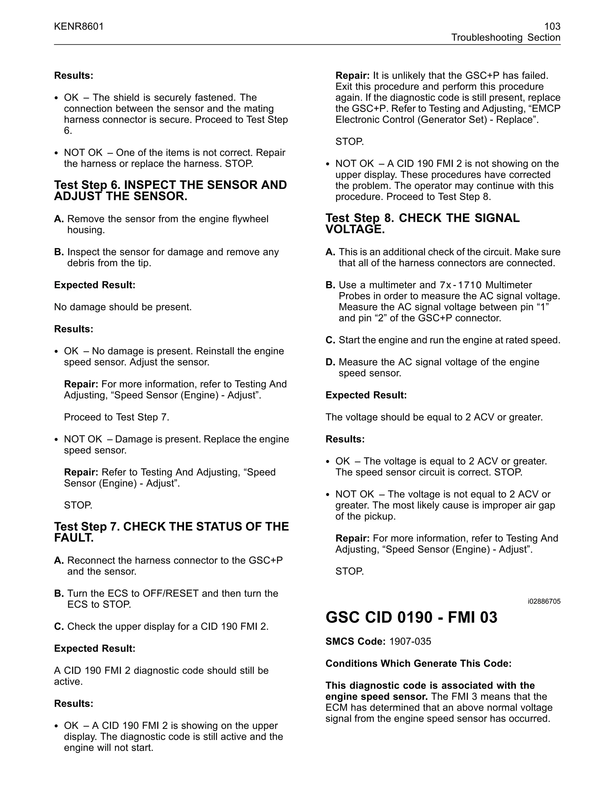 KENR8601 103
Troubleshooting Section
Results:
• OK – The shield is securely fastened. The
connection between the sensor and the mating
harness connector is secure. Proceed to Test Step
6.
• NOT OK – One of the items is not correct. Repair
the harness or replace the harness. STOP.
Test Step 6. INSPECT THE SENSOR AND
ADJUST THE SENSOR.
A. Remove the sensor from the engine ﬂywheel
housing.
B. Inspect the sensor for damage and remove any
debris from the tip.
Expected Result:
No damage should be present.
Results:
• OK – No damage is present. Reinstall the engine
speed sensor. Adjust the sensor.
Repair: For more information, refer to Testing And
Adjusting, “Speed Sensor (Engine) - Adjust”.
Proceed to Test Step 7.
• NOT OK – Damage is present. Replace the engine
speed sensor.
Repair: Refer to Testing And Adjusting, “Speed
Sensor (Engine) - Adjust”.
STOP.
Test Step 7. CHECK THE STATUS OF THE
FAULT.
A. Reconnect the harness connector to the GSC+P
and the sensor.
B. Turn the ECS to OFF/RESET and then turn the
ECS to STOP.
C. Check the upper display for a CID 190 FMI 2.
Expected Result:
A CID 190 FMI 2 diagnostic code should still be
active.
Results:
• OK – A CID 190 FMI 2 is showing on the upper
display. The diagnostic code is still active and the
engine will not start.
Repair: It is unlikely that the GSC+P has failed.
Exit this procedure and perform this procedure
again. If the diagnostic code is still present, replace
the GSC+P. Refer to Testing and Adjusting, “EMCP
Electronic Control (Generator Set) - Replace”.
STOP.
• NOT OK – A CID 190 FMI 2 is not showing on the
upper display. These procedures have corrected
the problem. The operator may continue with this
procedure. Proceed to Test Step 8.
Test Step 8. CHECK THE SIGNAL
VOLTAGE.
A. This is an additional check of the circuit. Make sure
that all of the harness connectors are connected.
B. Use a multimeter and 7x-1710 Multimeter
Probes in order to measure the AC signal voltage.
Measure the AC signal voltage between pin “1”
and pin “2” of the GSC+P connector.
C. Start the engine and run the engine at rated speed.
D. Measure the AC signal voltage of the engine
speed sensor.
Expected Result:
The voltage should be equal to 2 ACV or greater.
Results:
• OK – The voltage is equal to 2 ACV or greater.
The speed sensor circuit is correct. STOP.
• NOT OK – The voltage is not equal to 2 ACV or
greater. The most likely cause is improper air gap
of the pickup.
Repair: For more information, refer to Testing And
Adjusting, “Speed Sensor (Engine) - Adjust”.
STOP.
i02886705
GSC CID 0190 - FMI 03
SMCS Code: 1907-035
Conditions Which Generate This Code:
This diagnostic code is associated with the
engine speed sensor. The FMI 3 means that the
ECM has determined that an above normal voltage
signal from the engine speed sensor has occurred.
 