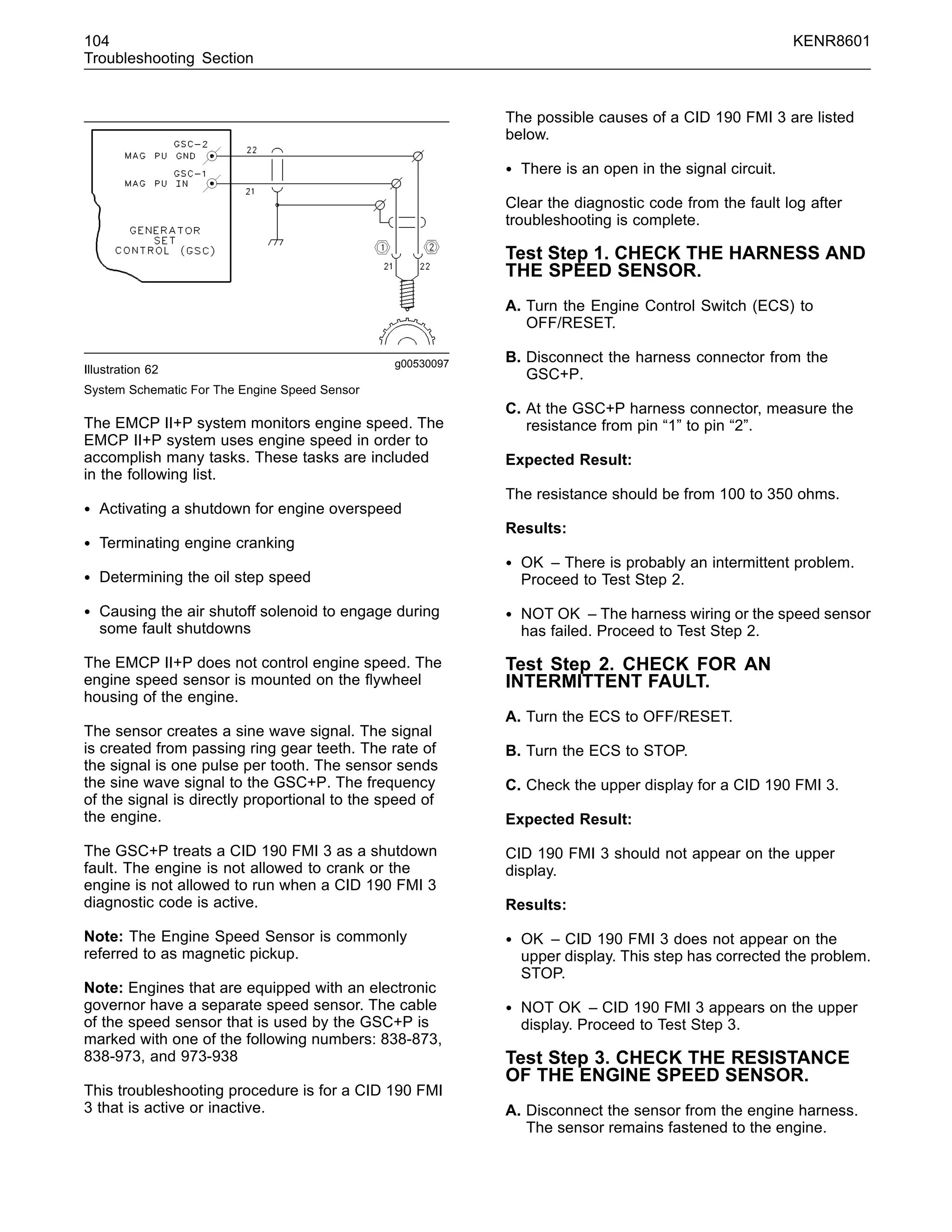 104 KENR8601
Troubleshooting Section
g00530097
Illustration 62
System Schematic For The Engine Speed Sensor
The EMCP II+P system monitors engine speed. The
EMCP II+P system uses engine speed in order to
accomplish many tasks. These tasks are included
in the following list.
• Activating a shutdown for engine overspeed
• Terminating engine cranking
• Determining the oil step speed
• Causing the air shutoff solenoid to engage during
some fault shutdowns
The EMCP II+P does not control engine speed. The
engine speed sensor is mounted on the ﬂywheel
housing of the engine.
The sensor creates a sine wave signal. The signal
is created from passing ring gear teeth. The rate of
the signal is one pulse per tooth. The sensor sends
the sine wave signal to the GSC+P. The frequency
of the signal is directly proportional to the speed of
the engine.
The GSC+P treats a CID 190 FMI 3 as a shutdown
fault. The engine is not allowed to crank or the
engine is not allowed to run when a CID 190 FMI 3
diagnostic code is active.
Note: The Engine Speed Sensor is commonly
referred to as magnetic pickup.
Note: Engines that are equipped with an electronic
governor have a separate speed sensor. The cable
of the speed sensor that is used by the GSC+P is
marked with one of the following numbers: 838-873,
838-973, and 973-938
This troubleshooting procedure is for a CID 190 FMI
3 that is active or inactive.
The possible causes of a CID 190 FMI 3 are listed
below.
• There is an open in the signal circuit.
Clear the diagnostic code from the fault log after
troubleshooting is complete.
Test Step 1. CHECK THE HARNESS AND
THE SPEED SENSOR.
A. Turn the Engine Control Switch (ECS) to
OFF/RESET.
B. Disconnect the harness connector from the
GSC+P.
C. At the GSC+P harness connector, measure the
resistance from pin “1” to pin “2”.
Expected Result:
The resistance should be from 100 to 350 ohms.
Results:
• OK – There is probably an intermittent problem.
Proceed to Test Step 2.
• NOT OK – The harness wiring or the speed sensor
has failed. Proceed to Test Step 2.
Test Step 2. CHECK FOR AN
INTERMITTENT FAULT.
A. Turn the ECS to OFF/RESET.
B. Turn the ECS to STOP.
C. Check the upper display for a CID 190 FMI 3.
Expected Result:
CID 190 FMI 3 should not appear on the upper
display.
Results:
• OK – CID 190 FMI 3 does not appear on the
upper display. This step has corrected the problem.
STOP.
• NOT OK – CID 190 FMI 3 appears on the upper
display. Proceed to Test Step 3.
Test Step 3. CHECK THE RESISTANCE
OF THE ENGINE SPEED SENSOR.
A. Disconnect the sensor from the engine harness.
The sensor remains fastened to the engine.
 