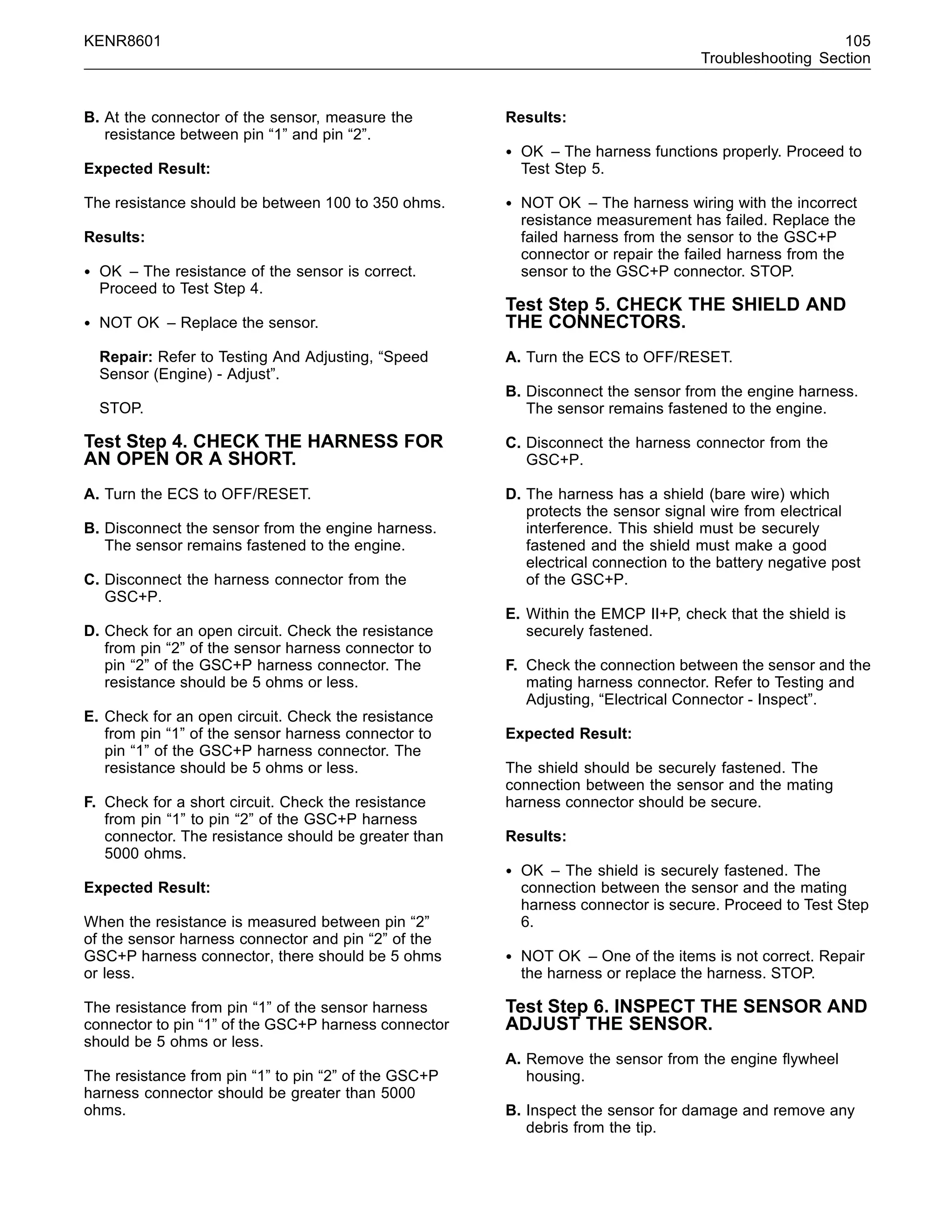 KENR8601 105
Troubleshooting Section
B. At the connector of the sensor, measure the
resistance between pin “1” and pin “2”.
Expected Result:
The resistance should be between 100 to 350 ohms.
Results:
• OK – The resistance of the sensor is correct.
Proceed to Test Step 4.
• NOT OK – Replace the sensor.
Repair: Refer to Testing And Adjusting, “Speed
Sensor (Engine) - Adjust”.
STOP.
Test Step 4. CHECK THE HARNESS FOR
AN OPEN OR A SHORT.
A. Turn the ECS to OFF/RESET.
B. Disconnect the sensor from the engine harness.
The sensor remains fastened to the engine.
C. Disconnect the harness connector from the
GSC+P.
D. Check for an open circuit. Check the resistance
from pin “2” of the sensor harness connector to
pin “2” of the GSC+P harness connector. The
resistance should be 5 ohms or less.
E. Check for an open circuit. Check the resistance
from pin “1” of the sensor harness connector to
pin “1” of the GSC+P harness connector. The
resistance should be 5 ohms or less.
F. Check for a short circuit. Check the resistance
from pin “1” to pin “2” of the GSC+P harness
connector. The resistance should be greater than
5000 ohms.
Expected Result:
When the resistance is measured between pin “2”
of the sensor harness connector and pin “2” of the
GSC+P harness connector, there should be 5 ohms
or less.
The resistance from pin “1” of the sensor harness
connector to pin “1” of the GSC+P harness connector
should be 5 ohms or less.
The resistance from pin “1” to pin “2” of the GSC+P
harness connector should be greater than 5000
ohms.
Results:
• OK – The harness functions properly. Proceed to
Test Step 5.
• NOT OK – The harness wiring with the incorrect
resistance measurement has failed. Replace the
failed harness from the sensor to the GSC+P
connector or repair the failed harness from the
sensor to the GSC+P connector. STOP.
Test Step 5. CHECK THE SHIELD AND
THE CONNECTORS.
A. Turn the ECS to OFF/RESET.
B. Disconnect the sensor from the engine harness.
The sensor remains fastened to the engine.
C. Disconnect the harness connector from the
GSC+P.
D. The harness has a shield (bare wire) which
protects the sensor signal wire from electrical
interference. This shield must be securely
fastened and the shield must make a good
electrical connection to the battery negative post
of the GSC+P.
E. Within the EMCP II+P, check that the shield is
securely fastened.
F. Check the connection between the sensor and the
mating harness connector. Refer to Testing and
Adjusting, “Electrical Connector - Inspect”.
Expected Result:
The shield should be securely fastened. The
connection between the sensor and the mating
harness connector should be secure.
Results:
• OK – The shield is securely fastened. The
connection between the sensor and the mating
harness connector is secure. Proceed to Test Step
6.
• NOT OK – One of the items is not correct. Repair
the harness or replace the harness. STOP.
Test Step 6. INSPECT THE SENSOR AND
ADJUST THE SENSOR.
A. Remove the sensor from the engine ﬂywheel
housing.
B. Inspect the sensor for damage and remove any
debris from the tip.
 