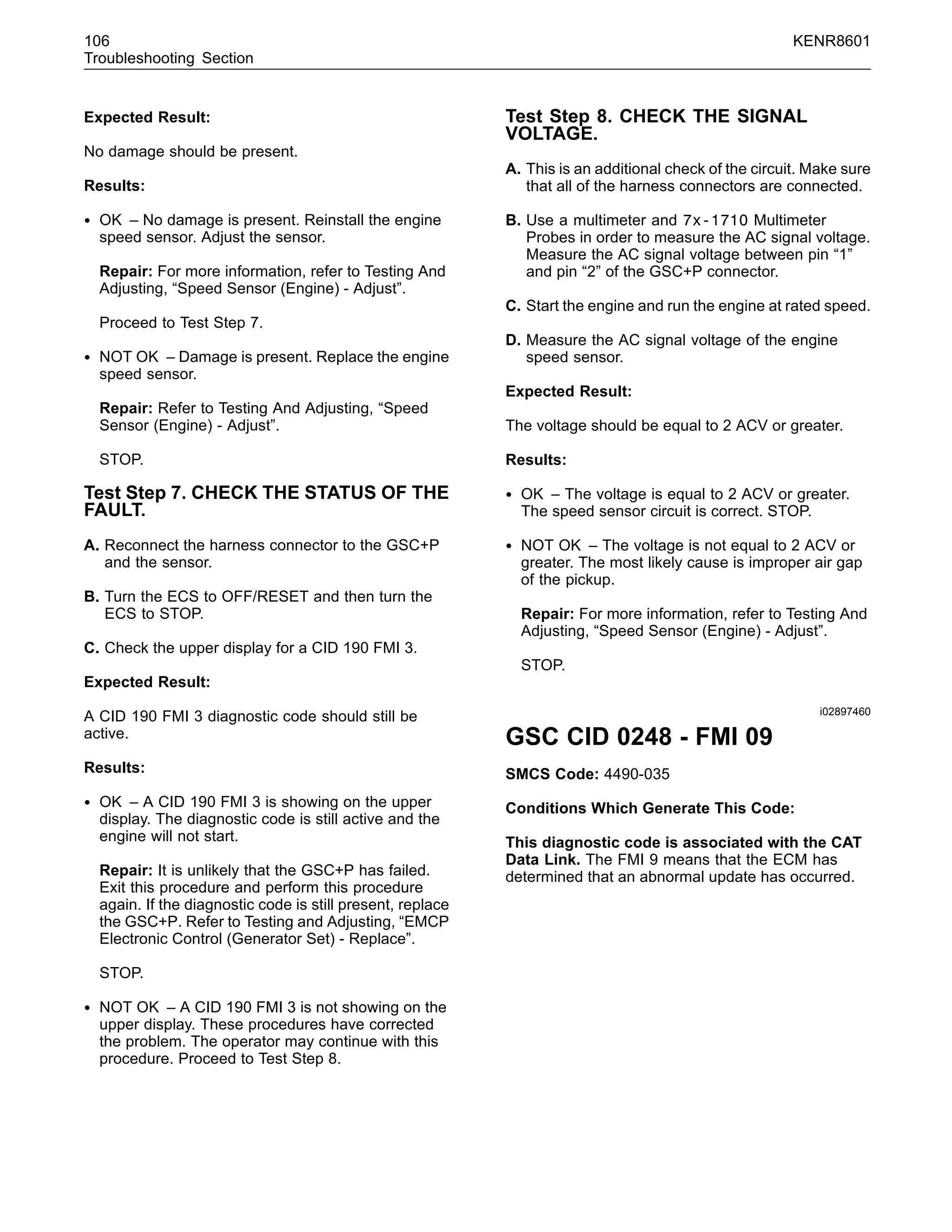 106 KENR8601
Troubleshooting Section
Expected Result:
No damage should be present.
Results:
• OK – No damage is present. Reinstall the engine
speed sensor. Adjust the sensor.
Repair: For more information, refer to Testing And
Adjusting, “Speed Sensor (Engine) - Adjust”.
Proceed to Test Step 7.
• NOT OK – Damage is present. Replace the engine
speed sensor.
Repair: Refer to Testing And Adjusting, “Speed
Sensor (Engine) - Adjust”.
STOP.
Test Step 7. CHECK THE STATUS OF THE
FAULT.
A. Reconnect the harness connector to the GSC+P
and the sensor.
B. Turn the ECS to OFF/RESET and then turn the
ECS to STOP.
C. Check the upper display for a CID 190 FMI 3.
Expected Result:
A CID 190 FMI 3 diagnostic code should still be
active.
Results:
• OK – A CID 190 FMI 3 is showing on the upper
display. The diagnostic code is still active and the
engine will not start.
Repair: It is unlikely that the GSC+P has failed.
Exit this procedure and perform this procedure
again. If the diagnostic code is still present, replace
the GSC+P. Refer to Testing and Adjusting, “EMCP
Electronic Control (Generator Set) - Replace”.
STOP.
• NOT OK – A CID 190 FMI 3 is not showing on the
upper display. These procedures have corrected
the problem. The operator may continue with this
procedure. Proceed to Test Step 8.
Test Step 8. CHECK THE SIGNAL
VOLTAGE.
A. This is an additional check of the circuit. Make sure
that all of the harness connectors are connected.
B. Use a multimeter and 7x-1710 Multimeter
Probes in order to measure the AC signal voltage.
Measure the AC signal voltage between pin “1”
and pin “2” of the GSC+P connector.
C. Start the engine and run the engine at rated speed.
D. Measure the AC signal voltage of the engine
speed sensor.
Expected Result:
The voltage should be equal to 2 ACV or greater.
Results:
• OK – The voltage is equal to 2 ACV or greater.
The speed sensor circuit is correct. STOP.
• NOT OK – The voltage is not equal to 2 ACV or
greater. The most likely cause is improper air gap
of the pickup.
Repair: For more information, refer to Testing And
Adjusting, “Speed Sensor (Engine) - Adjust”.
STOP.
i02897460
GSC CID 0248 - FMI 09
SMCS Code: 4490-035
Conditions Which Generate This Code:
This diagnostic code is associated with the CAT
Data Link. The FMI 9 means that the ECM has
determined that an abnormal update has occurred.
 