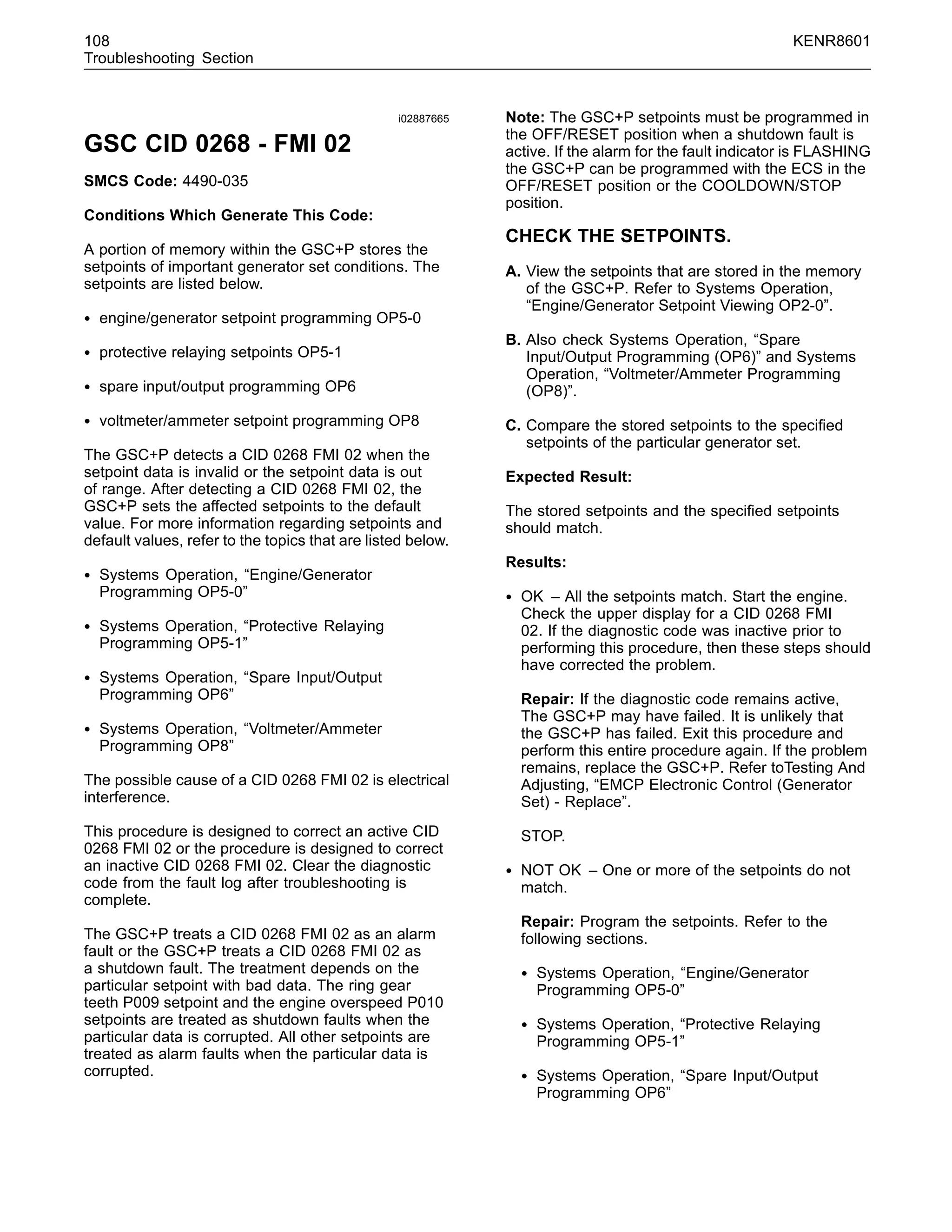 108 KENR8601
Troubleshooting Section
i02887665
GSC CID 0268 - FMI 02
SMCS Code: 4490-035
Conditions Which Generate This Code:
A portion of memory within the GSC+P stores the
setpoints of important generator set conditions. The
setpoints are listed below.
• engine/generator setpoint programming OP5-0
• protective relaying setpoints OP5-1
• spare input/output programming OP6
• voltmeter/ammeter setpoint programming OP8
The GSC+P detects a CID 0268 FMI 02 when the
setpoint data is invalid or the setpoint data is out
of range. After detecting a CID 0268 FMI 02, the
GSC+P sets the affected setpoints to the default
value. For more information regarding setpoints and
default values, refer to the topics that are listed below.
• Systems Operation, “Engine/Generator
Programming OP5-0”
• Systems Operation, “Protective Relaying
Programming OP5-1”
• Systems Operation, “Spare Input/Output
Programming OP6”
• Systems Operation, “Voltmeter/Ammeter
Programming OP8”
The possible cause of a CID 0268 FMI 02 is electrical
interference.
This procedure is designed to correct an active CID
0268 FMI 02 or the procedure is designed to correct
an inactive CID 0268 FMI 02. Clear the diagnostic
code from the fault log after troubleshooting is
complete.
The GSC+P treats a CID 0268 FMI 02 as an alarm
fault or the GSC+P treats a CID 0268 FMI 02 as
a shutdown fault. The treatment depends on the
particular setpoint with bad data. The ring gear
teeth P009 setpoint and the engine overspeed P010
setpoints are treated as shutdown faults when the
particular data is corrupted. All other setpoints are
treated as alarm faults when the particular data is
corrupted.
Note: The GSC+P setpoints must be programmed in
the OFF/RESET position when a shutdown fault is
active. If the alarm for the fault indicator is FLASHING
the GSC+P can be programmed with the ECS in the
OFF/RESET position or the COOLDOWN/STOP
position.
CHECK THE SETPOINTS.
A. View the setpoints that are stored in the memory
of the GSC+P. Refer to Systems Operation,
“Engine/Generator Setpoint Viewing OP2-0”.
B. Also check Systems Operation, “Spare
Input/Output Programming (OP6)” and Systems
Operation, “Voltmeter/Ammeter Programming
(OP8)”.
C. Compare the stored setpoints to the speciﬁed
setpoints of the particular generator set.
Expected Result:
The stored setpoints and the speciﬁed setpoints
should match.
Results:
• OK – All the setpoints match. Start the engine.
Check the upper display for a CID 0268 FMI
02. If the diagnostic code was inactive prior to
performing this procedure, then these steps should
have corrected the problem.
Repair: If the diagnostic code remains active,
The GSC+P may have failed. It is unlikely that
the GSC+P has failed. Exit this procedure and
perform this entire procedure again. If the problem
remains, replace the GSC+P. Refer toTesting And
Adjusting, “EMCP Electronic Control (Generator
Set) - Replace”.
STOP.
• NOT OK – One or more of the setpoints do not
match.
Repair: Program the setpoints. Refer to the
following sections.
• Systems Operation, “Engine/Generator
Programming OP5-0”
• Systems Operation, “Protective Relaying
Programming OP5-1”
• Systems Operation, “Spare Input/Output
Programming OP6”
 