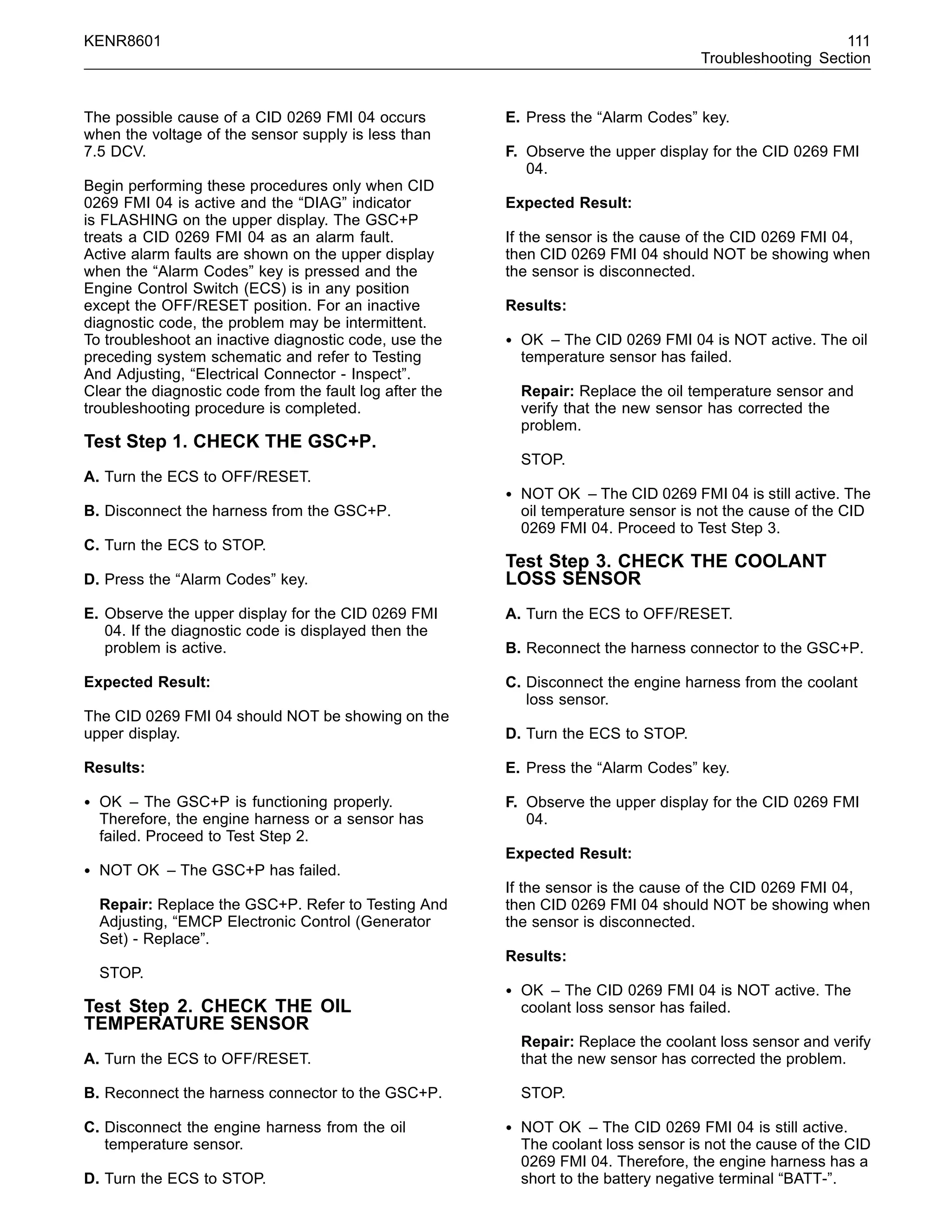 KENR8601 111
Troubleshooting Section
The possible cause of a CID 0269 FMI 04 occurs
when the voltage of the sensor supply is less than
7.5 DCV.
Begin performing these procedures only when CID
0269 FMI 04 is active and the “DIAG” indicator
is FLASHING on the upper display. The GSC+P
treats a CID 0269 FMI 04 as an alarm fault.
Active alarm faults are shown on the upper display
when the “Alarm Codes” key is pressed and the
Engine Control Switch (ECS) is in any position
except the OFF/RESET position. For an inactive
diagnostic code, the problem may be intermittent.
To troubleshoot an inactive diagnostic code, use the
preceding system schematic and refer to Testing
And Adjusting, “Electrical Connector - Inspect”.
Clear the diagnostic code from the fault log after the
troubleshooting procedure is completed.
Test Step 1. CHECK THE GSC+P.
A. Turn the ECS to OFF/RESET.
B. Disconnect the harness from the GSC+P.
C. Turn the ECS to STOP.
D. Press the “Alarm Codes” key.
E. Observe the upper display for the CID 0269 FMI
04. If the diagnostic code is displayed then the
problem is active.
Expected Result:
The CID 0269 FMI 04 should NOT be showing on the
upper display.
Results:
• OK – The GSC+P is functioning properly.
Therefore, the engine harness or a sensor has
failed. Proceed to Test Step 2.
• NOT OK – The GSC+P has failed.
Repair: Replace the GSC+P. Refer to Testing And
Adjusting, “EMCP Electronic Control (Generator
Set) - Replace”.
STOP.
Test Step 2. CHECK THE OIL
TEMPERATURE SENSOR
A. Turn the ECS to OFF/RESET.
B. Reconnect the harness connector to the GSC+P.
C. Disconnect the engine harness from the oil
temperature sensor.
D. Turn the ECS to STOP.
E. Press the “Alarm Codes” key.
F. Observe the upper display for the CID 0269 FMI
04.
Expected Result:
If the sensor is the cause of the CID 0269 FMI 04,
then CID 0269 FMI 04 should NOT be showing when
the sensor is disconnected.
Results:
• OK – The CID 0269 FMI 04 is NOT active. The oil
temperature sensor has failed.
Repair: Replace the oil temperature sensor and
verify that the new sensor has corrected the
problem.
STOP.
• NOT OK – The CID 0269 FMI 04 is still active. The
oil temperature sensor is not the cause of the CID
0269 FMI 04. Proceed to Test Step 3.
Test Step 3. CHECK THE COOLANT
LOSS SENSOR
A. Turn the ECS to OFF/RESET.
B. Reconnect the harness connector to the GSC+P.
C. Disconnect the engine harness from the coolant
loss sensor.
D. Turn the ECS to STOP.
E. Press the “Alarm Codes” key.
F. Observe the upper display for the CID 0269 FMI
04.
Expected Result:
If the sensor is the cause of the CID 0269 FMI 04,
then CID 0269 FMI 04 should NOT be showing when
the sensor is disconnected.
Results:
• OK – The CID 0269 FMI 04 is NOT active. The
coolant loss sensor has failed.
Repair: Replace the coolant loss sensor and verify
that the new sensor has corrected the problem.
STOP.
• NOT OK – The CID 0269 FMI 04 is still active.
The coolant loss sensor is not the cause of the CID
0269 FMI 04. Therefore, the engine harness has a
short to the battery negative terminal “BATT-”.
 