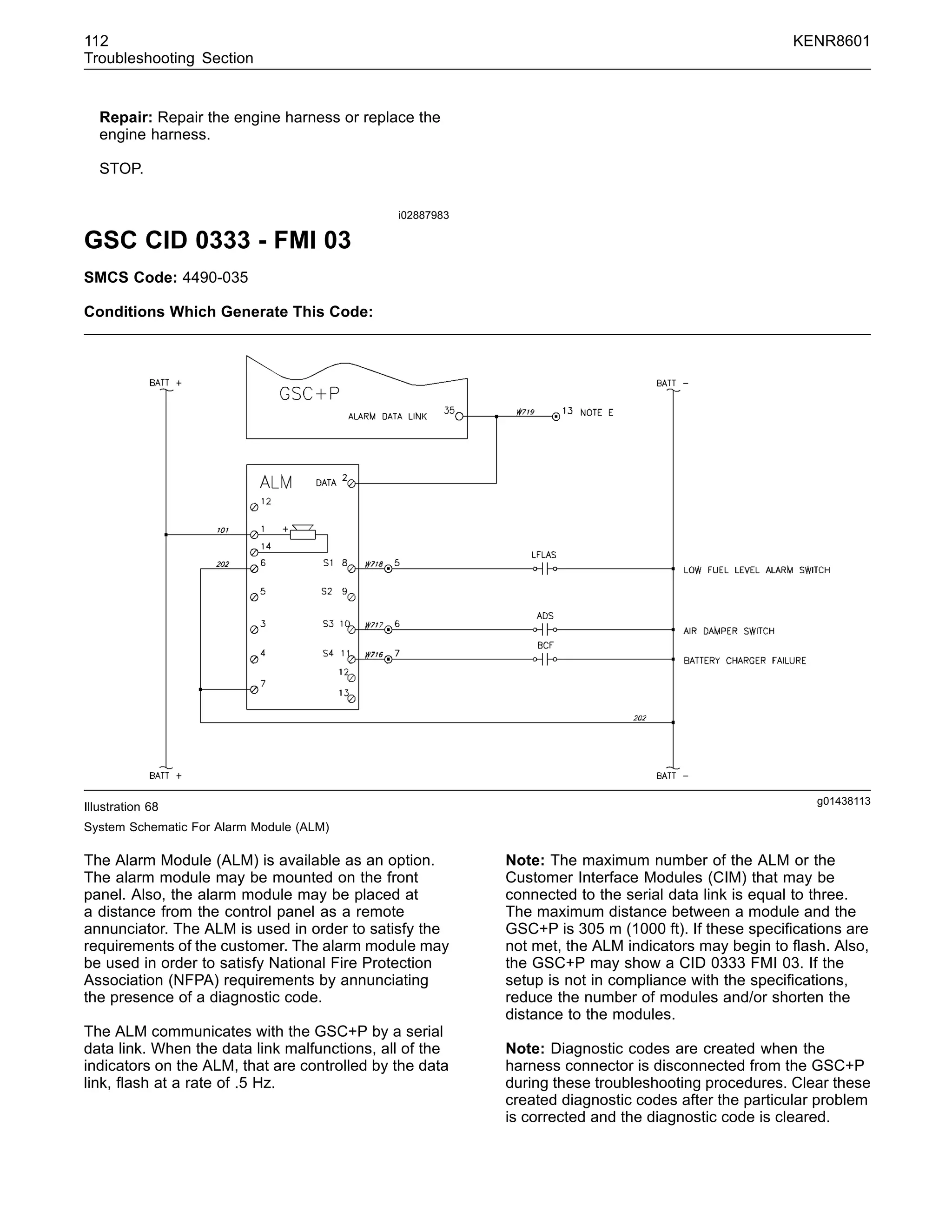 112 KENR8601
Troubleshooting Section
Repair: Repair the engine harness or replace the
engine harness.
STOP.
i02887983
GSC CID 0333 - FMI 03
SMCS Code: 4490-035
Conditions Which Generate This Code:
g01438113
Illustration 68
System Schematic For Alarm Module (ALM)
The Alarm Module (ALM) is available as an option.
The alarm module may be mounted on the front
panel. Also, the alarm module may be placed at
a distance from the control panel as a remote
annunciator. The ALM is used in order to satisfy the
requirements of the customer. The alarm module may
be used in order to satisfy National Fire Protection
Association (NFPA) requirements by annunciating
the presence of a diagnostic code.
The ALM communicates with the GSC+P by a serial
data link. When the data link malfunctions, all of the
indicators on the ALM, that are controlled by the data
link, ﬂash at a rate of .5 Hz.
Note: The maximum number of the ALM or the
Customer Interface Modules (CIM) that may be
connected to the serial data link is equal to three.
The maximum distance between a module and the
GSC+P is 305 m (1000 ft). If these speciﬁcations are
not met, the ALM indicators may begin to ﬂash. Also,
the GSC+P may show a CID 0333 FMI 03. If the
setup is not in compliance with the speciﬁcations,
reduce the number of modules and/or shorten the
distance to the modules.
Note: Diagnostic codes are created when the
harness connector is disconnected from the GSC+P
during these troubleshooting procedures. Clear these
created diagnostic codes after the particular problem
is corrected and the diagnostic code is cleared.
 