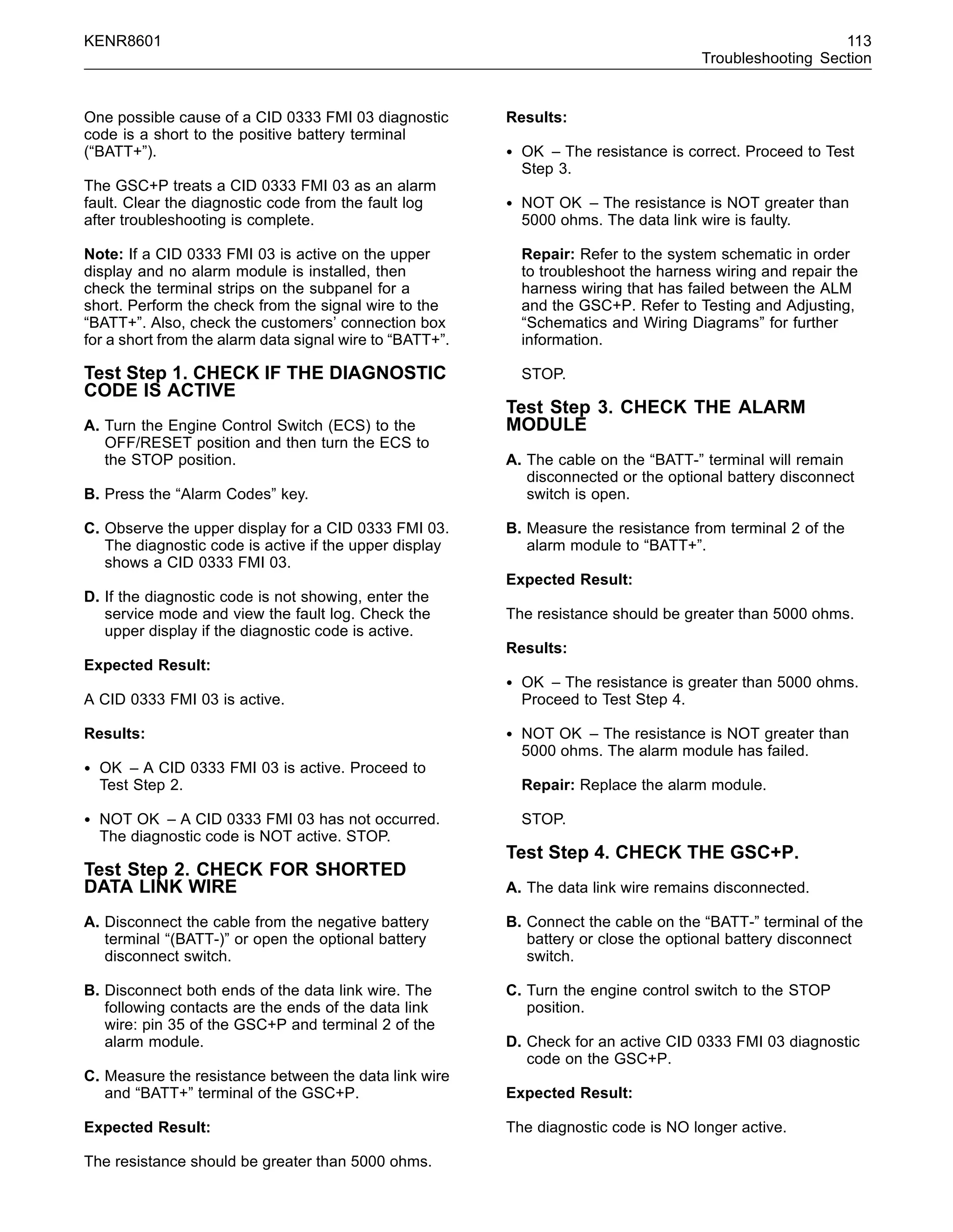 KENR8601 113
Troubleshooting Section
One possible cause of a CID 0333 FMI 03 diagnostic
code is a short to the positive battery terminal
(“BATT+”).
The GSC+P treats a CID 0333 FMI 03 as an alarm
fault. Clear the diagnostic code from the fault log
after troubleshooting is complete.
Note: If a CID 0333 FMI 03 is active on the upper
display and no alarm module is installed, then
check the terminal strips on the subpanel for a
short. Perform the check from the signal wire to the
“BATT+”. Also, check the customers’ connection box
for a short from the alarm data signal wire to “BATT+”.
Test Step 1. CHECK IF THE DIAGNOSTIC
CODE IS ACTIVE
A. Turn the Engine Control Switch (ECS) to the
OFF/RESET position and then turn the ECS to
the STOP position.
B. Press the “Alarm Codes” key.
C. Observe the upper display for a CID 0333 FMI 03.
The diagnostic code is active if the upper display
shows a CID 0333 FMI 03.
D. If the diagnostic code is not showing, enter the
service mode and view the fault log. Check the
upper display if the diagnostic code is active.
Expected Result:
A CID 0333 FMI 03 is active.
Results:
• OK – A CID 0333 FMI 03 is active. Proceed to
Test Step 2.
• NOT OK – A CID 0333 FMI 03 has not occurred.
The diagnostic code is NOT active. STOP.
Test Step 2. CHECK FOR SHORTED
DATA LINK WIRE
A. Disconnect the cable from the negative battery
terminal “(BATT-)” or open the optional battery
disconnect switch.
B. Disconnect both ends of the data link wire. The
following contacts are the ends of the data link
wire: pin 35 of the GSC+P and terminal 2 of the
alarm module.
C. Measure the resistance between the data link wire
and “BATT+” terminal of the GSC+P.
Expected Result:
The resistance should be greater than 5000 ohms.
Results:
• OK – The resistance is correct. Proceed to Test
Step 3.
• NOT OK – The resistance is NOT greater than
5000 ohms. The data link wire is faulty.
Repair: Refer to the system schematic in order
to troubleshoot the harness wiring and repair the
harness wiring that has failed between the ALM
and the GSC+P. Refer to Testing and Adjusting,
“Schematics and Wiring Diagrams” for further
information.
STOP.
Test Step 3. CHECK THE ALARM
MODULE
A. The cable on the “BATT-” terminal will remain
disconnected or the optional battery disconnect
switch is open.
B. Measure the resistance from terminal 2 of the
alarm module to “BATT+”.
Expected Result:
The resistance should be greater than 5000 ohms.
Results:
• OK – The resistance is greater than 5000 ohms.
Proceed to Test Step 4.
• NOT OK – The resistance is NOT greater than
5000 ohms. The alarm module has failed.
Repair: Replace the alarm module.
STOP.
Test Step 4. CHECK THE GSC+P.
A. The data link wire remains disconnected.
B. Connect the cable on the “BATT-” terminal of the
battery or close the optional battery disconnect
switch.
C. Turn the engine control switch to the STOP
position.
D. Check for an active CID 0333 FMI 03 diagnostic
code on the GSC+P.
Expected Result:
The diagnostic code is NO longer active.
 