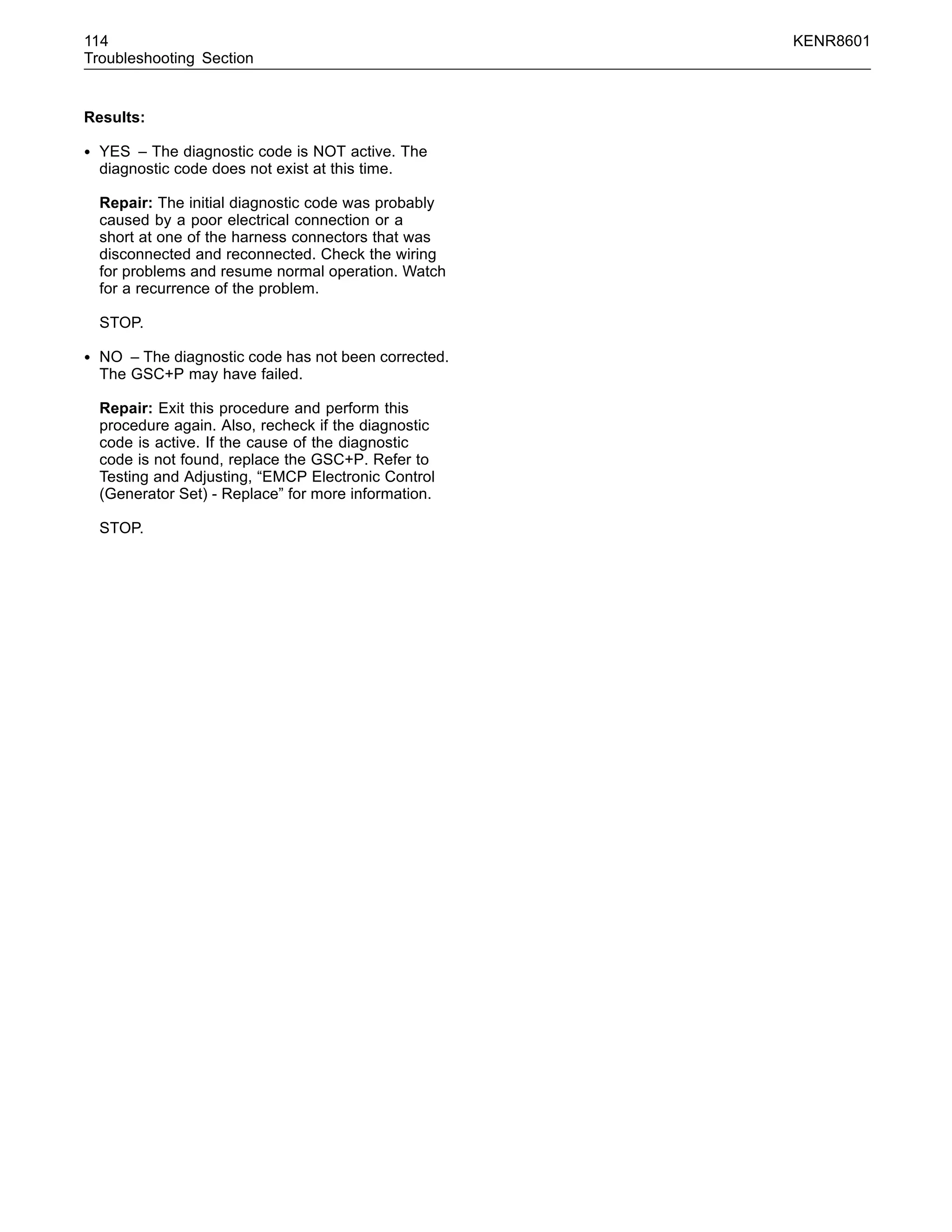 114 KENR8601
Troubleshooting Section
Results:
• YES – The diagnostic code is NOT active. The
diagnostic code does not exist at this time.
Repair: The initial diagnostic code was probably
caused by a poor electrical connection or a
short at one of the harness connectors that was
disconnected and reconnected. Check the wiring
for problems and resume normal operation. Watch
for a recurrence of the problem.
STOP.
• NO – The diagnostic code has not been corrected.
The GSC+P may have failed.
Repair: Exit this procedure and perform this
procedure again. Also, recheck if the diagnostic
code is active. If the cause of the diagnostic
code is not found, replace the GSC+P. Refer to
Testing and Adjusting, “EMCP Electronic Control
(Generator Set) - Replace” for more information.
STOP.
 