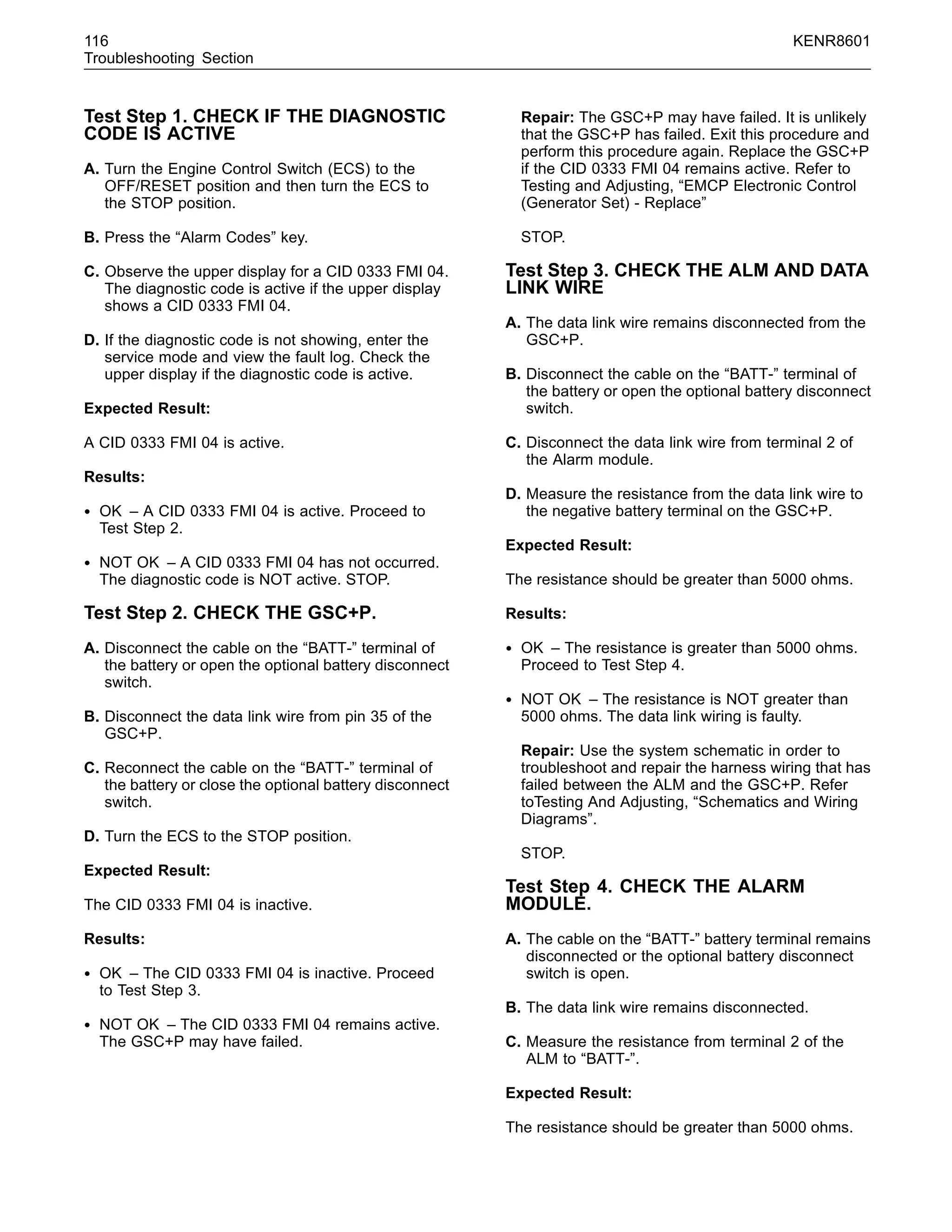 116 KENR8601
Troubleshooting Section
Test Step 1. CHECK IF THE DIAGNOSTIC
CODE IS ACTIVE
A. Turn the Engine Control Switch (ECS) to the
OFF/RESET position and then turn the ECS to
the STOP position.
B. Press the “Alarm Codes” key.
C. Observe the upper display for a CID 0333 FMI 04.
The diagnostic code is active if the upper display
shows a CID 0333 FMI 04.
D. If the diagnostic code is not showing, enter the
service mode and view the fault log. Check the
upper display if the diagnostic code is active.
Expected Result:
A CID 0333 FMI 04 is active.
Results:
• OK – A CID 0333 FMI 04 is active. Proceed to
Test Step 2.
• NOT OK – A CID 0333 FMI 04 has not occurred.
The diagnostic code is NOT active. STOP.
Test Step 2. CHECK THE GSC+P.
A. Disconnect the cable on the “BATT-” terminal of
the battery or open the optional battery disconnect
switch.
B. Disconnect the data link wire from pin 35 of the
GSC+P.
C. Reconnect the cable on the “BATT-” terminal of
the battery or close the optional battery disconnect
switch.
D. Turn the ECS to the STOP position.
Expected Result:
The CID 0333 FMI 04 is inactive.
Results:
• OK – The CID 0333 FMI 04 is inactive. Proceed
to Test Step 3.
• NOT OK – The CID 0333 FMI 04 remains active.
The GSC+P may have failed.
Repair: The GSC+P may have failed. It is unlikely
that the GSC+P has failed. Exit this procedure and
perform this procedure again. Replace the GSC+P
if the CID 0333 FMI 04 remains active. Refer to
Testing and Adjusting, “EMCP Electronic Control
(Generator Set) - Replace”
STOP.
Test Step 3. CHECK THE ALM AND DATA
LINK WIRE
A. The data link wire remains disconnected from the
GSC+P.
B. Disconnect the cable on the “BATT-” terminal of
the battery or open the optional battery disconnect
switch.
C. Disconnect the data link wire from terminal 2 of
the Alarm module.
D. Measure the resistance from the data link wire to
the negative battery terminal on the GSC+P.
Expected Result:
The resistance should be greater than 5000 ohms.
Results:
• OK – The resistance is greater than 5000 ohms.
Proceed to Test Step 4.
• NOT OK – The resistance is NOT greater than
5000 ohms. The data link wiring is faulty.
Repair: Use the system schematic in order to
troubleshoot and repair the harness wiring that has
failed between the ALM and the GSC+P. Refer
toTesting And Adjusting, “Schematics and Wiring
Diagrams”.
STOP.
Test Step 4. CHECK THE ALARM
MODULE.
A. The cable on the “BATT-” battery terminal remains
disconnected or the optional battery disconnect
switch is open.
B. The data link wire remains disconnected.
C. Measure the resistance from terminal 2 of the
ALM to “BATT-”.
Expected Result:
The resistance should be greater than 5000 ohms.
 