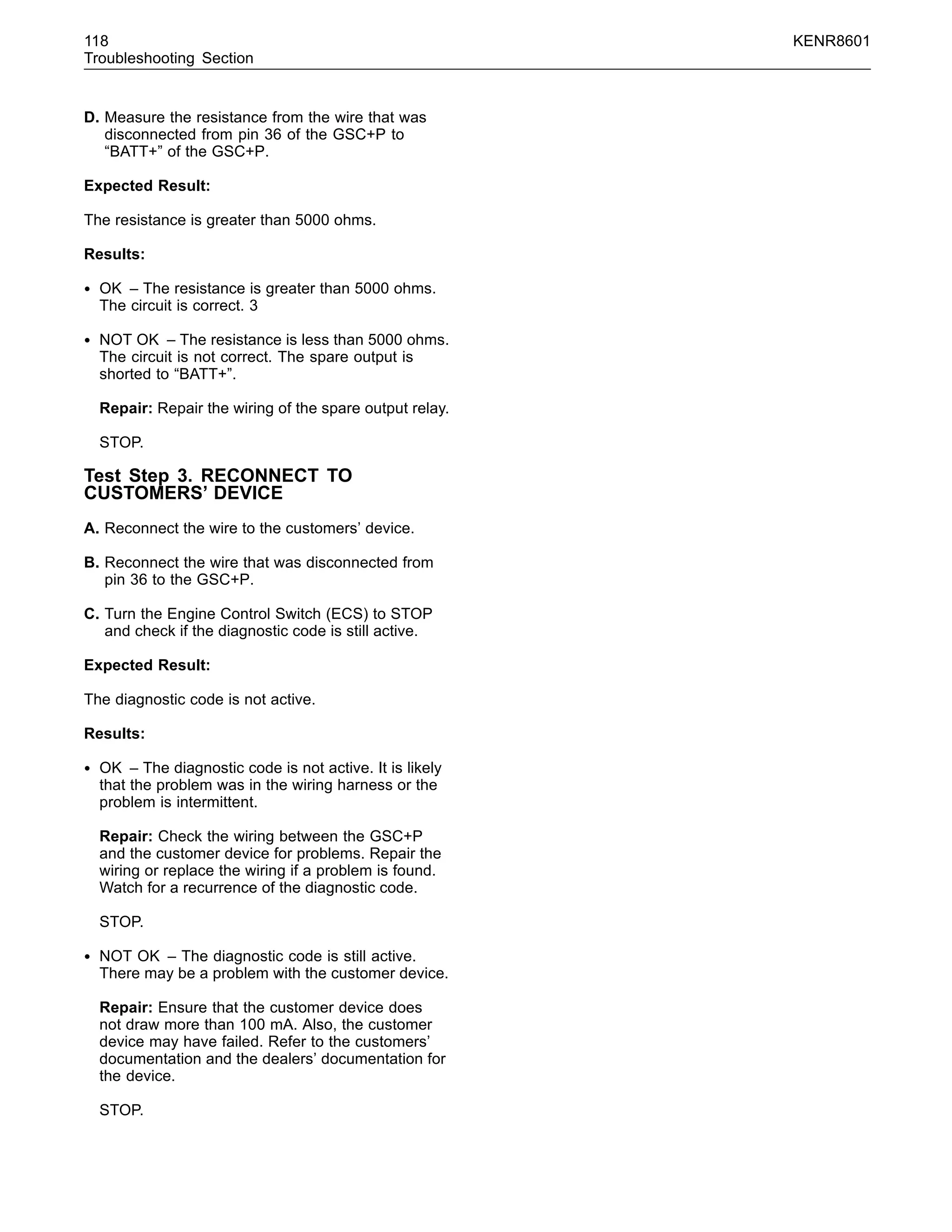 118 KENR8601
Troubleshooting Section
D. Measure the resistance from the wire that was
disconnected from pin 36 of the GSC+P to
“BATT+” of the GSC+P.
Expected Result:
The resistance is greater than 5000 ohms.
Results:
• OK – The resistance is greater than 5000 ohms.
The circuit is correct. 3
• NOT OK – The resistance is less than 5000 ohms.
The circuit is not correct. The spare output is
shorted to “BATT+”.
Repair: Repair the wiring of the spare output relay.
STOP.
Test Step 3. RECONNECT TO
CUSTOMERS’ DEVICE
A. Reconnect the wire to the customers’ device.
B. Reconnect the wire that was disconnected from
pin 36 to the GSC+P.
C. Turn the Engine Control Switch (ECS) to STOP
and check if the diagnostic code is still active.
Expected Result:
The diagnostic code is not active.
Results:
• OK – The diagnostic code is not active. It is likely
that the problem was in the wiring harness or the
problem is intermittent.
Repair: Check the wiring between the GSC+P
and the customer device for problems. Repair the
wiring or replace the wiring if a problem is found.
Watch for a recurrence of the diagnostic code.
STOP.
• NOT OK – The diagnostic code is still active.
There may be a problem with the customer device.
Repair: Ensure that the customer device does
not draw more than 100 mA. Also, the customer
device may have failed. Refer to the customers’
documentation and the dealers’ documentation for
the device.
STOP.
 