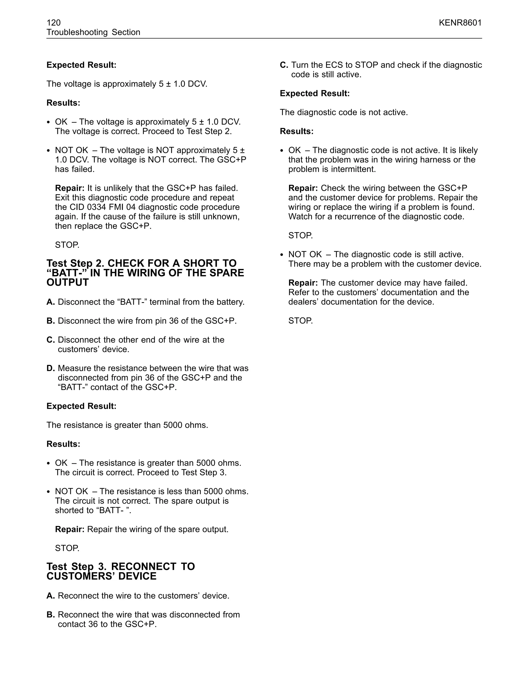 120 KENR8601
Troubleshooting Section
Expected Result:
The voltage is approximately 5 ± 1.0 DCV.
Results:
• OK – The voltage is approximately 5 ± 1.0 DCV.
The voltage is correct. Proceed to Test Step 2.
• NOT OK – The voltage is NOT approximately 5 ±
1.0 DCV. The voltage is NOT correct. The GSC+P
has failed.
Repair: It is unlikely that the GSC+P has failed.
Exit this diagnostic code procedure and repeat
the CID 0334 FMI 04 diagnostic code procedure
again. If the cause of the failure is still unknown,
then replace the GSC+P.
STOP.
Test Step 2. CHECK FOR A SHORT TO
“BATT-” IN THE WIRING OF THE SPARE
OUTPUT
A. Disconnect the “BATT-” terminal from the battery.
B. Disconnect the wire from pin 36 of the GSC+P.
C. Disconnect the other end of the wire at the
customers’ device.
D. Measure the resistance between the wire that was
disconnected from pin 36 of the GSC+P and the
“BATT-” contact of the GSC+P.
Expected Result:
The resistance is greater than 5000 ohms.
Results:
• OK – The resistance is greater than 5000 ohms.
The circuit is correct. Proceed to Test Step 3.
• NOT OK – The resistance is less than 5000 ohms.
The circuit is not correct. The spare output is
shorted to “BATT- ”.
Repair: Repair the wiring of the spare output.
STOP.
Test Step 3. RECONNECT TO
CUSTOMERS’ DEVICE
A. Reconnect the wire to the customers’ device.
B. Reconnect the wire that was disconnected from
contact 36 to the GSC+P.
C. Turn the ECS to STOP and check if the diagnostic
code is still active.
Expected Result:
The diagnostic code is not active.
Results:
• OK – The diagnostic code is not active. It is likely
that the problem was in the wiring harness or the
problem is intermittent.
Repair: Check the wiring between the GSC+P
and the customer device for problems. Repair the
wiring or replace the wiring if a problem is found.
Watch for a recurrence of the diagnostic code.
STOP.
• NOT OK – The diagnostic code is still active.
There may be a problem with the customer device.
Repair: The customer device may have failed.
Refer to the customers’ documentation and the
dealers’ documentation for the device.
STOP.
 