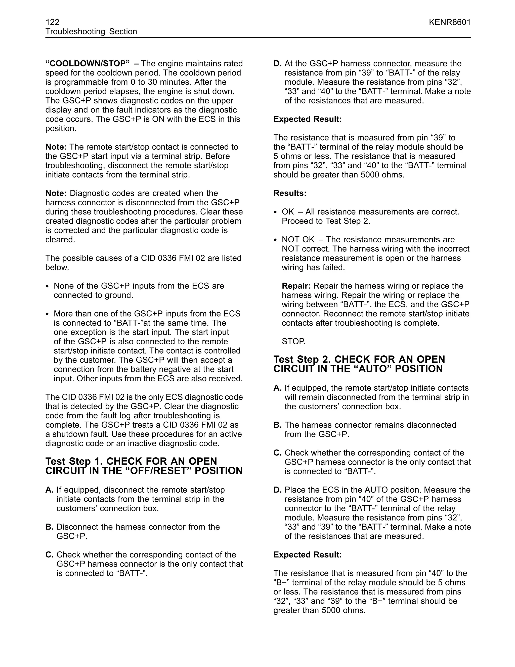 122 KENR8601
Troubleshooting Section
“COOLDOWN/STOP” – The engine maintains rated
speed for the cooldown period. The cooldown period
is programmable from 0 to 30 minutes. After the
cooldown period elapses, the engine is shut down.
The GSC+P shows diagnostic codes on the upper
display and on the fault indicators as the diagnostic
code occurs. The GSC+P is ON with the ECS in this
position.
Note: The remote start/stop contact is connected to
the GSC+P start input via a terminal strip. Before
troubleshooting, disconnect the remote start/stop
initiate contacts from the terminal strip.
Note: Diagnostic codes are created when the
harness connector is disconnected from the GSC+P
during these troubleshooting procedures. Clear these
created diagnostic codes after the particular problem
is corrected and the particular diagnostic code is
cleared.
The possible causes of a CID 0336 FMI 02 are listed
below.
• None of the GSC+P inputs from the ECS are
connected to ground.
• More than one of the GSC+P inputs from the ECS
is connected to “BATT-”at the same time. The
one exception is the start input. The start input
of the GSC+P is also connected to the remote
start/stop initiate contact. The contact is controlled
by the customer. The GSC+P will then accept a
connection from the battery negative at the start
input. Other inputs from the ECS are also received.
The CID 0336 FMI 02 is the only ECS diagnostic code
that is detected by the GSC+P. Clear the diagnostic
code from the fault log after troubleshooting is
complete. The GSC+P treats a CID 0336 FMI 02 as
a shutdown fault. Use these procedures for an active
diagnostic code or an inactive diagnostic code.
Test Step 1. CHECK FOR AN OPEN
CIRCUIT IN THE “OFF/RESET” POSITION
A. If equipped, disconnect the remote start/stop
initiate contacts from the terminal strip in the
customers’ connection box.
B. Disconnect the harness connector from the
GSC+P.
C. Check whether the corresponding contact of the
GSC+P harness connector is the only contact that
is connected to “BATT-”.
D. At the GSC+P harness connector, measure the
resistance from pin “39” to “BATT-” of the relay
module. Measure the resistance from pins “32”,
“33” and “40” to the “BATT-” terminal. Make a note
of the resistances that are measured.
Expected Result:
The resistance that is measured from pin “39” to
the “BATT-” terminal of the relay module should be
5 ohms or less. The resistance that is measured
from pins “32”, “33” and “40” to the “BATT-” terminal
should be greater than 5000 ohms.
Results:
• OK – All resistance measurements are correct.
Proceed to Test Step 2.
• NOT OK – The resistance measurements are
NOT correct. The harness wiring with the incorrect
resistance measurement is open or the harness
wiring has failed.
Repair: Repair the harness wiring or replace the
harness wiring. Repair the wiring or replace the
wiring between “BATT-”, the ECS, and the GSC+P
connector. Reconnect the remote start/stop initiate
contacts after troubleshooting is complete.
STOP.
Test Step 2. CHECK FOR AN OPEN
CIRCUIT IN THE “AUTO” POSITION
A. If equipped, the remote start/stop initiate contacts
will remain disconnected from the terminal strip in
the customers’ connection box.
B. The harness connector remains disconnected
from the GSC+P.
C. Check whether the corresponding contact of the
GSC+P harness connector is the only contact that
is connected to “BATT-”.
D. Place the ECS in the AUTO position. Measure the
resistance from pin “40” of the GSC+P harness
connector to the “BATT-” terminal of the relay
module. Measure the resistance from pins “32”,
“33” and “39” to the “BATT-” terminal. Make a note
of the resistances that are measured.
Expected Result:
The resistance that is measured from pin “40” to the
“B−” terminal of the relay module should be 5 ohms
or less. The resistance that is measured from pins
“32”, “33” and “39” to the “B−” terminal should be
greater than 5000 ohms.
 