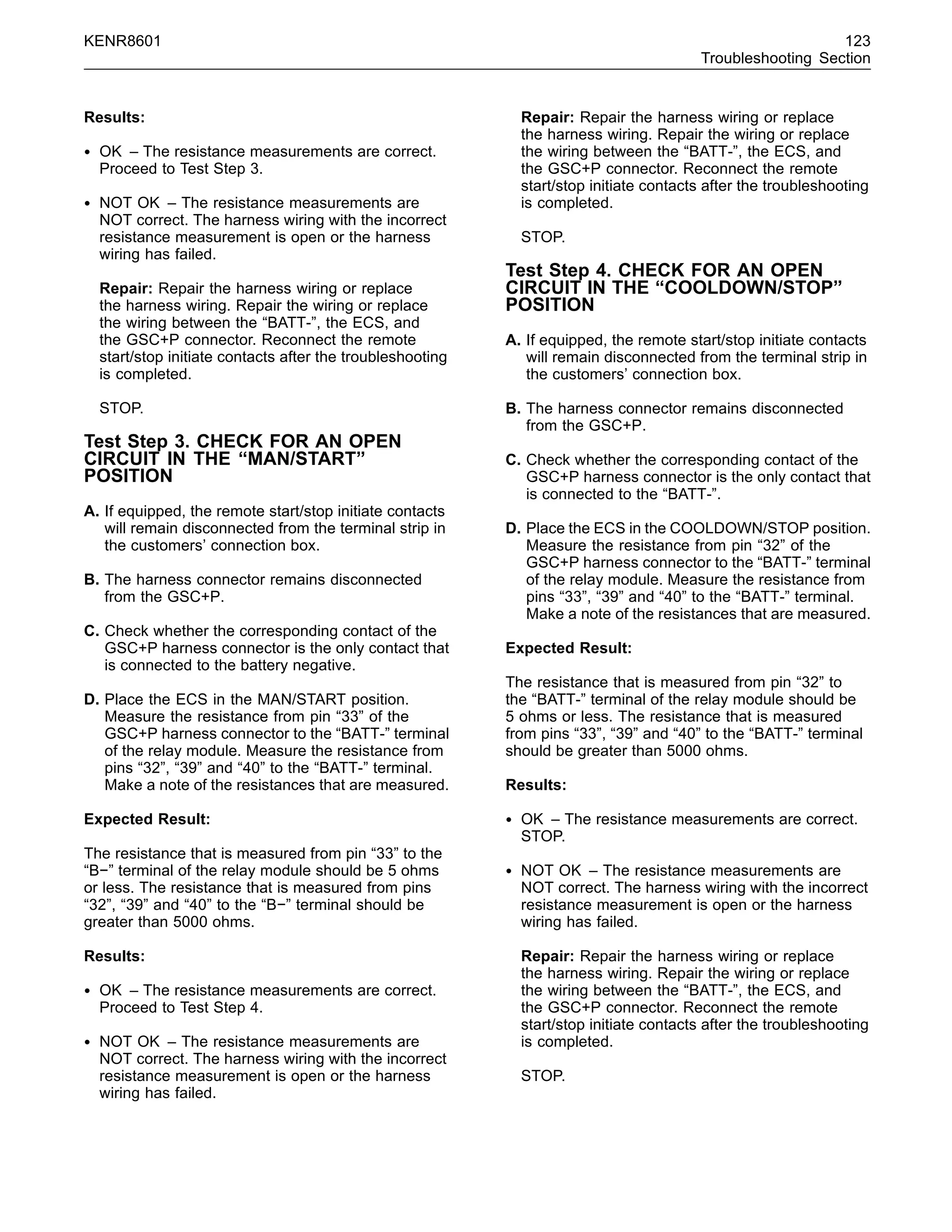 KENR8601 123
Troubleshooting Section
Results:
• OK – The resistance measurements are correct.
Proceed to Test Step 3.
• NOT OK – The resistance measurements are
NOT correct. The harness wiring with the incorrect
resistance measurement is open or the harness
wiring has failed.
Repair: Repair the harness wiring or replace
the harness wiring. Repair the wiring or replace
the wiring between the “BATT-”, the ECS, and
the GSC+P connector. Reconnect the remote
start/stop initiate contacts after the troubleshooting
is completed.
STOP.
Test Step 3. CHECK FOR AN OPEN
CIRCUIT IN THE “MAN/START”
POSITION
A. If equipped, the remote start/stop initiate contacts
will remain disconnected from the terminal strip in
the customers’ connection box.
B. The harness connector remains disconnected
from the GSC+P.
C. Check whether the corresponding contact of the
GSC+P harness connector is the only contact that
is connected to the battery negative.
D. Place the ECS in the MAN/START position.
Measure the resistance from pin “33” of the
GSC+P harness connector to the “BATT-” terminal
of the relay module. Measure the resistance from
pins “32”, “39” and “40” to the “BATT-” terminal.
Make a note of the resistances that are measured.
Expected Result:
The resistance that is measured from pin “33” to the
“B−” terminal of the relay module should be 5 ohms
or less. The resistance that is measured from pins
“32”, “39” and “40” to the “B−” terminal should be
greater than 5000 ohms.
Results:
• OK – The resistance measurements are correct.
Proceed to Test Step 4.
• NOT OK – The resistance measurements are
NOT correct. The harness wiring with the incorrect
resistance measurement is open or the harness
wiring has failed.
Repair: Repair the harness wiring or replace
the harness wiring. Repair the wiring or replace
the wiring between the “BATT-”, the ECS, and
the GSC+P connector. Reconnect the remote
start/stop initiate contacts after the troubleshooting
is completed.
STOP.
Test Step 4. CHECK FOR AN OPEN
CIRCUIT IN THE “COOLDOWN/STOP”
POSITION
A. If equipped, the remote start/stop initiate contacts
will remain disconnected from the terminal strip in
the customers’ connection box.
B. The harness connector remains disconnected
from the GSC+P.
C. Check whether the corresponding contact of the
GSC+P harness connector is the only contact that
is connected to the “BATT-”.
D. Place the ECS in the COOLDOWN/STOP position.
Measure the resistance from pin “32” of the
GSC+P harness connector to the “BATT-” terminal
of the relay module. Measure the resistance from
pins “33”, “39” and “40” to the “BATT-” terminal.
Make a note of the resistances that are measured.
Expected Result:
The resistance that is measured from pin “32” to
the “BATT-” terminal of the relay module should be
5 ohms or less. The resistance that is measured
from pins “33”, “39” and “40” to the “BATT-” terminal
should be greater than 5000 ohms.
Results:
• OK – The resistance measurements are correct.
STOP.
• NOT OK – The resistance measurements are
NOT correct. The harness wiring with the incorrect
resistance measurement is open or the harness
wiring has failed.
Repair: Repair the harness wiring or replace
the harness wiring. Repair the wiring or replace
the wiring between the “BATT-”, the ECS, and
the GSC+P connector. Reconnect the remote
start/stop initiate contacts after the troubleshooting
is completed.
STOP.
 