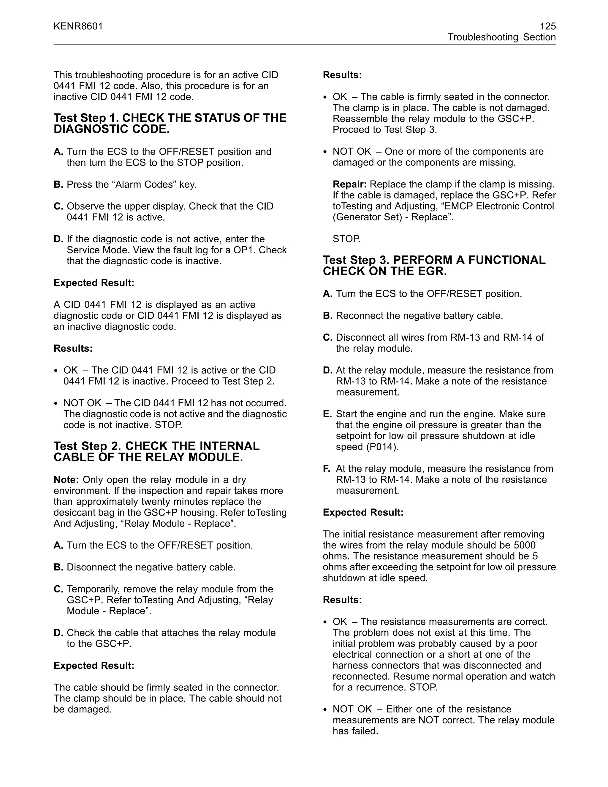 KENR8601 125
Troubleshooting Section
This troubleshooting procedure is for an active CID
0441 FMI 12 code. Also, this procedure is for an
inactive CID 0441 FMI 12 code.
Test Step 1. CHECK THE STATUS OF THE
DIAGNOSTIC CODE.
A. Turn the ECS to the OFF/RESET position and
then turn the ECS to the STOP position.
B. Press the “Alarm Codes” key.
C. Observe the upper display. Check that the CID
0441 FMI 12 is active.
D. If the diagnostic code is not active, enter the
Service Mode. View the fault log for a OP1. Check
that the diagnostic code is inactive.
Expected Result:
A CID 0441 FMI 12 is displayed as an active
diagnostic code or CID 0441 FMI 12 is displayed as
an inactive diagnostic code.
Results:
• OK – The CID 0441 FMI 12 is active or the CID
0441 FMI 12 is inactive. Proceed to Test Step 2.
• NOT OK – The CID 0441 FMI 12 has not occurred.
The diagnostic code is not active and the diagnostic
code is not inactive. STOP.
Test Step 2. CHECK THE INTERNAL
CABLE OF THE RELAY MODULE.
Note: Only open the relay module in a dry
environment. If the inspection and repair takes more
than approximately twenty minutes replace the
desiccant bag in the GSC+P housing. Refer toTesting
And Adjusting, “Relay Module - Replace”.
A. Turn the ECS to the OFF/RESET position.
B. Disconnect the negative battery cable.
C. Temporarily, remove the relay module from the
GSC+P. Refer toTesting And Adjusting, “Relay
Module - Replace”.
D. Check the cable that attaches the relay module
to the GSC+P.
Expected Result:
The cable should be ﬁrmly seated in the connector.
The clamp should be in place. The cable should not
be damaged.
Results:
• OK – The cable is ﬁrmly seated in the connector.
The clamp is in place. The cable is not damaged.
Reassemble the relay module to the GSC+P.
Proceed to Test Step 3.
• NOT OK – One or more of the components are
damaged or the components are missing.
Repair: Replace the clamp if the clamp is missing.
If the cable is damaged, replace the GSC+P. Refer
toTesting and Adjusting, “EMCP Electronic Control
(Generator Set) - Replace”.
STOP.
Test Step 3. PERFORM A FUNCTIONAL
CHECK ON THE EGR.
A. Turn the ECS to the OFF/RESET position.
B. Reconnect the negative battery cable.
C. Disconnect all wires from RM-13 and RM-14 of
the relay module.
D. At the relay module, measure the resistance from
RM-13 to RM-14. Make a note of the resistance
measurement.
E. Start the engine and run the engine. Make sure
that the engine oil pressure is greater than the
setpoint for low oil pressure shutdown at idle
speed (P014).
F. At the relay module, measure the resistance from
RM-13 to RM-14. Make a note of the resistance
measurement.
Expected Result:
The initial resistance measurement after removing
the wires from the relay module should be 5000
ohms. The resistance measurement should be 5
ohms after exceeding the setpoint for low oil pressure
shutdown at idle speed.
Results:
• OK – The resistance measurements are correct.
The problem does not exist at this time. The
initial problem was probably caused by a poor
electrical connection or a short at one of the
harness connectors that was disconnected and
reconnected. Resume normal operation and watch
for a recurrence. STOP.
• NOT OK – Either one of the resistance
measurements are NOT correct. The relay module
has failed.
 