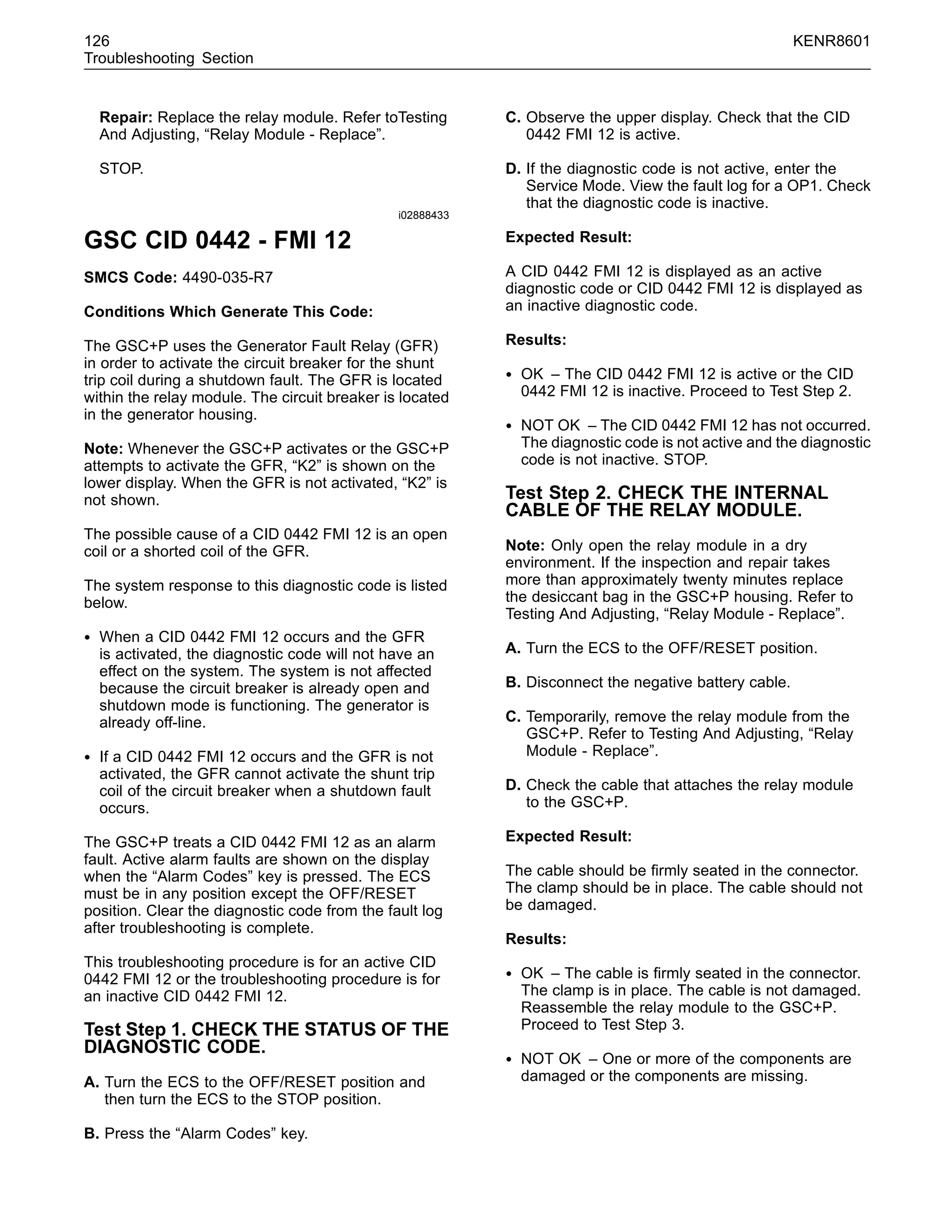 126 KENR8601
Troubleshooting Section
Repair: Replace the relay module. Refer toTesting
And Adjusting, “Relay Module - Replace”.
STOP.
i02888433
GSC CID 0442 - FMI 12
SMCS Code: 4490-035-R7
Conditions Which Generate This Code:
The GSC+P uses the Generator Fault Relay (GFR)
in order to activate the circuit breaker for the shunt
trip coil during a shutdown fault. The GFR is located
within the relay module. The circuit breaker is located
in the generator housing.
Note: Whenever the GSC+P activates or the GSC+P
attempts to activate the GFR, “K2” is shown on the
lower display. When the GFR is not activated, “K2” is
not shown.
The possible cause of a CID 0442 FMI 12 is an open
coil or a shorted coil of the GFR.
The system response to this diagnostic code is listed
below.
• When a CID 0442 FMI 12 occurs and the GFR
is activated, the diagnostic code will not have an
effect on the system. The system is not affected
because the circuit breaker is already open and
shutdown mode is functioning. The generator is
already off-line.
• If a CID 0442 FMI 12 occurs and the GFR is not
activated, the GFR cannot activate the shunt trip
coil of the circuit breaker when a shutdown fault
occurs.
The GSC+P treats a CID 0442 FMI 12 as an alarm
fault. Active alarm faults are shown on the display
when the “Alarm Codes” key is pressed. The ECS
must be in any position except the OFF/RESET
position. Clear the diagnostic code from the fault log
after troubleshooting is complete.
This troubleshooting procedure is for an active CID
0442 FMI 12 or the troubleshooting procedure is for
an inactive CID 0442 FMI 12.
Test Step 1. CHECK THE STATUS OF THE
DIAGNOSTIC CODE.
A. Turn the ECS to the OFF/RESET position and
then turn the ECS to the STOP position.
B. Press the “Alarm Codes” key.
C. Observe the upper display. Check that the CID
0442 FMI 12 is active.
D. If the diagnostic code is not active, enter the
Service Mode. View the fault log for a OP1. Check
that the diagnostic code is inactive.
Expected Result:
A CID 0442 FMI 12 is displayed as an active
diagnostic code or CID 0442 FMI 12 is displayed as
an inactive diagnostic code.
Results:
• OK – The CID 0442 FMI 12 is active or the CID
0442 FMI 12 is inactive. Proceed to Test Step 2.
• NOT OK – The CID 0442 FMI 12 has not occurred.
The diagnostic code is not active and the diagnostic
code is not inactive. STOP.
Test Step 2. CHECK THE INTERNAL
CABLE OF THE RELAY MODULE.
Note: Only open the relay module in a dry
environment. If the inspection and repair takes
more than approximately twenty minutes replace
the desiccant bag in the GSC+P housing. Refer to
Testing And Adjusting, “Relay Module - Replace”.
A. Turn the ECS to the OFF/RESET position.
B. Disconnect the negative battery cable.
C. Temporarily, remove the relay module from the
GSC+P. Refer to Testing And Adjusting, “Relay
Module - Replace”.
D. Check the cable that attaches the relay module
to the GSC+P.
Expected Result:
The cable should be ﬁrmly seated in the connector.
The clamp should be in place. The cable should not
be damaged.
Results:
• OK – The cable is ﬁrmly seated in the connector.
The clamp is in place. The cable is not damaged.
Reassemble the relay module to the GSC+P.
Proceed to Test Step 3.
• NOT OK – One or more of the components are
damaged or the components are missing.
 