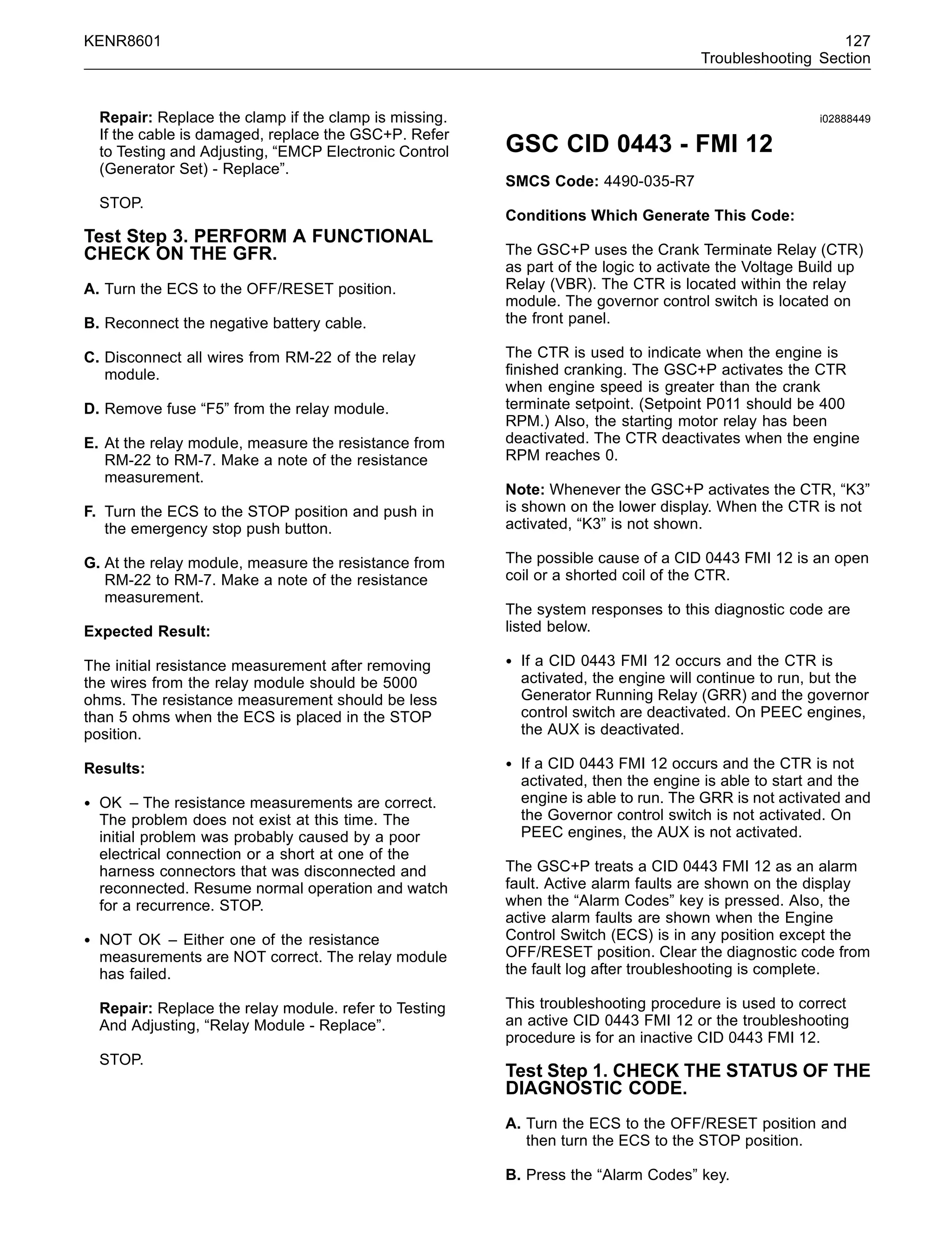 KENR8601 127
Troubleshooting Section
Repair: Replace the clamp if the clamp is missing.
If the cable is damaged, replace the GSC+P. Refer
to Testing and Adjusting, “EMCP Electronic Control
(Generator Set) - Replace”.
STOP.
Test Step 3. PERFORM A FUNCTIONAL
CHECK ON THE GFR.
A. Turn the ECS to the OFF/RESET position.
B. Reconnect the negative battery cable.
C. Disconnect all wires from RM-22 of the relay
module.
D. Remove fuse “F5” from the relay module.
E. At the relay module, measure the resistance from
RM-22 to RM-7. Make a note of the resistance
measurement.
F. Turn the ECS to the STOP position and push in
the emergency stop push button.
G. At the relay module, measure the resistance from
RM-22 to RM-7. Make a note of the resistance
measurement.
Expected Result:
The initial resistance measurement after removing
the wires from the relay module should be 5000
ohms. The resistance measurement should be less
than 5 ohms when the ECS is placed in the STOP
position.
Results:
• OK – The resistance measurements are correct.
The problem does not exist at this time. The
initial problem was probably caused by a poor
electrical connection or a short at one of the
harness connectors that was disconnected and
reconnected. Resume normal operation and watch
for a recurrence. STOP.
• NOT OK – Either one of the resistance
measurements are NOT correct. The relay module
has failed.
Repair: Replace the relay module. refer to Testing
And Adjusting, “Relay Module - Replace”.
STOP.
i02888449
GSC CID 0443 - FMI 12
SMCS Code: 4490-035-R7
Conditions Which Generate This Code:
The GSC+P uses the Crank Terminate Relay (CTR)
as part of the logic to activate the Voltage Build up
Relay (VBR). The CTR is located within the relay
module. The governor control switch is located on
the front panel.
The CTR is used to indicate when the engine is
ﬁnished cranking. The GSC+P activates the CTR
when engine speed is greater than the crank
terminate setpoint. (Setpoint P011 should be 400
RPM.) Also, the starting motor relay has been
deactivated. The CTR deactivates when the engine
RPM reaches 0.
Note: Whenever the GSC+P activates the CTR, “K3”
is shown on the lower display. When the CTR is not
activated, “K3” is not shown.
The possible cause of a CID 0443 FMI 12 is an open
coil or a shorted coil of the CTR.
The system responses to this diagnostic code are
listed below.
• If a CID 0443 FMI 12 occurs and the CTR is
activated, the engine will continue to run, but the
Generator Running Relay (GRR) and the governor
control switch are deactivated. On PEEC engines,
the AUX is deactivated.
• If a CID 0443 FMI 12 occurs and the CTR is not
activated, then the engine is able to start and the
engine is able to run. The GRR is not activated and
the Governor control switch is not activated. On
PEEC engines, the AUX is not activated.
The GSC+P treats a CID 0443 FMI 12 as an alarm
fault. Active alarm faults are shown on the display
when the “Alarm Codes” key is pressed. Also, the
active alarm faults are shown when the Engine
Control Switch (ECS) is in any position except the
OFF/RESET position. Clear the diagnostic code from
the fault log after troubleshooting is complete.
This troubleshooting procedure is used to correct
an active CID 0443 FMI 12 or the troubleshooting
procedure is for an inactive CID 0443 FMI 12.
Test Step 1. CHECK THE STATUS OF THE
DIAGNOSTIC CODE.
A. Turn the ECS to the OFF/RESET position and
then turn the ECS to the STOP position.
B. Press the “Alarm Codes” key.
 