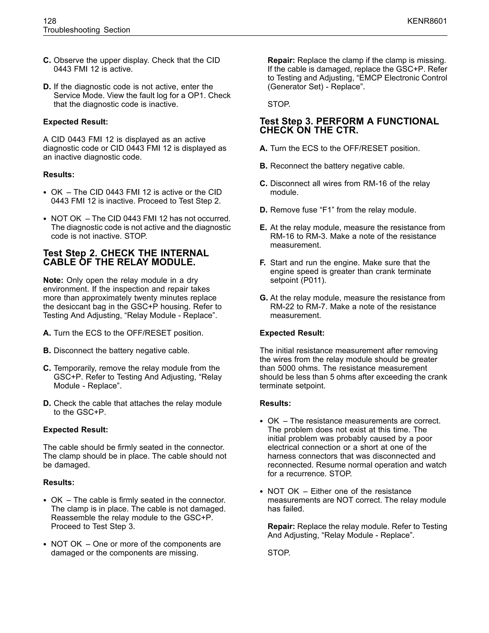 128 KENR8601
Troubleshooting Section
C. Observe the upper display. Check that the CID
0443 FMI 12 is active.
D. If the diagnostic code is not active, enter the
Service Mode. View the fault log for a OP1. Check
that the diagnostic code is inactive.
Expected Result:
A CID 0443 FMI 12 is displayed as an active
diagnostic code or CID 0443 FMI 12 is displayed as
an inactive diagnostic code.
Results:
• OK – The CID 0443 FMI 12 is active or the CID
0443 FMI 12 is inactive. Proceed to Test Step 2.
• NOT OK – The CID 0443 FMI 12 has not occurred.
The diagnostic code is not active and the diagnostic
code is not inactive. STOP.
Test Step 2. CHECK THE INTERNAL
CABLE OF THE RELAY MODULE.
Note: Only open the relay module in a dry
environment. If the inspection and repair takes
more than approximately twenty minutes replace
the desiccant bag in the GSC+P housing. Refer to
Testing And Adjusting, “Relay Module - Replace”.
A. Turn the ECS to the OFF/RESET position.
B. Disconnect the battery negative cable.
C. Temporarily, remove the relay module from the
GSC+P. Refer to Testing And Adjusting, “Relay
Module - Replace”.
D. Check the cable that attaches the relay module
to the GSC+P.
Expected Result:
The cable should be ﬁrmly seated in the connector.
The clamp should be in place. The cable should not
be damaged.
Results:
• OK – The cable is ﬁrmly seated in the connector.
The clamp is in place. The cable is not damaged.
Reassemble the relay module to the GSC+P.
Proceed to Test Step 3.
• NOT OK – One or more of the components are
damaged or the components are missing.
Repair: Replace the clamp if the clamp is missing.
If the cable is damaged, replace the GSC+P. Refer
to Testing and Adjusting, “EMCP Electronic Control
(Generator Set) - Replace”.
STOP.
Test Step 3. PERFORM A FUNCTIONAL
CHECK ON THE CTR.
A. Turn the ECS to the OFF/RESET position.
B. Reconnect the battery negative cable.
C. Disconnect all wires from RM-16 of the relay
module.
D. Remove fuse “F1” from the relay module.
E. At the relay module, measure the resistance from
RM-16 to RM-3. Make a note of the resistance
measurement.
F. Start and run the engine. Make sure that the
engine speed is greater than crank terminate
setpoint (P011).
G. At the relay module, measure the resistance from
RM-22 to RM-7. Make a note of the resistance
measurement.
Expected Result:
The initial resistance measurement after removing
the wires from the relay module should be greater
than 5000 ohms. The resistance measurement
should be less than 5 ohms after exceeding the crank
terminate setpoint.
Results:
• OK – The resistance measurements are correct.
The problem does not exist at this time. The
initial problem was probably caused by a poor
electrical connection or a short at one of the
harness connectors that was disconnected and
reconnected. Resume normal operation and watch
for a recurrence. STOP.
• NOT OK – Either one of the resistance
measurements are NOT correct. The relay module
has failed.
Repair: Replace the relay module. Refer to Testing
And Adjusting, “Relay Module - Replace”.
STOP.
 