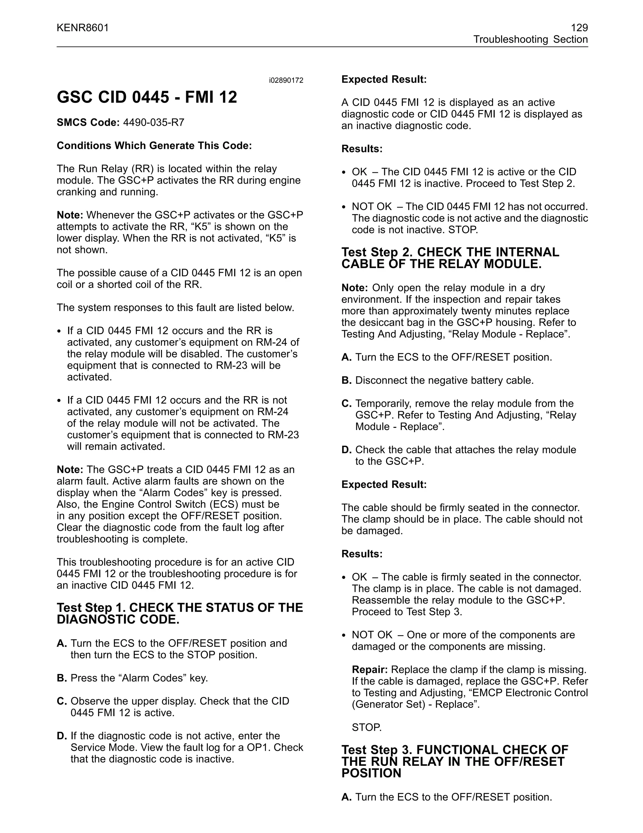 KENR8601 129
Troubleshooting Section
i02890172
GSC CID 0445 - FMI 12
SMCS Code: 4490-035-R7
Conditions Which Generate This Code:
The Run Relay (RR) is located within the relay
module. The GSC+P activates the RR during engine
cranking and running.
Note: Whenever the GSC+P activates or the GSC+P
attempts to activate the RR, “K5” is shown on the
lower display. When the RR is not activated, “K5” is
not shown.
The possible cause of a CID 0445 FMI 12 is an open
coil or a shorted coil of the RR.
The system responses to this fault are listed below.
• If a CID 0445 FMI 12 occurs and the RR is
activated, any customer’s equipment on RM-24 of
the relay module will be disabled. The customer’s
equipment that is connected to RM-23 will be
activated.
• If a CID 0445 FMI 12 occurs and the RR is not
activated, any customer’s equipment on RM-24
of the relay module will not be activated. The
customer’s equipment that is connected to RM-23
will remain activated.
Note: The GSC+P treats a CID 0445 FMI 12 as an
alarm fault. Active alarm faults are shown on the
display when the “Alarm Codes” key is pressed.
Also, the Engine Control Switch (ECS) must be
in any position except the OFF/RESET position.
Clear the diagnostic code from the fault log after
troubleshooting is complete.
This troubleshooting procedure is for an active CID
0445 FMI 12 or the troubleshooting procedure is for
an inactive CID 0445 FMI 12.
Test Step 1. CHECK THE STATUS OF THE
DIAGNOSTIC CODE.
A. Turn the ECS to the OFF/RESET position and
then turn the ECS to the STOP position.
B. Press the “Alarm Codes” key.
C. Observe the upper display. Check that the CID
0445 FMI 12 is active.
D. If the diagnostic code is not active, enter the
Service Mode. View the fault log for a OP1. Check
that the diagnostic code is inactive.
Expected Result:
A CID 0445 FMI 12 is displayed as an active
diagnostic code or CID 0445 FMI 12 is displayed as
an inactive diagnostic code.
Results:
• OK – The CID 0445 FMI 12 is active or the CID
0445 FMI 12 is inactive. Proceed to Test Step 2.
• NOT OK – The CID 0445 FMI 12 has not occurred.
The diagnostic code is not active and the diagnostic
code is not inactive. STOP.
Test Step 2. CHECK THE INTERNAL
CABLE OF THE RELAY MODULE.
Note: Only open the relay module in a dry
environment. If the inspection and repair takes
more than approximately twenty minutes replace
the desiccant bag in the GSC+P housing. Refer to
Testing And Adjusting, “Relay Module - Replace”.
A. Turn the ECS to the OFF/RESET position.
B. Disconnect the negative battery cable.
C. Temporarily, remove the relay module from the
GSC+P. Refer to Testing And Adjusting, “Relay
Module - Replace”.
D. Check the cable that attaches the relay module
to the GSC+P.
Expected Result:
The cable should be ﬁrmly seated in the connector.
The clamp should be in place. The cable should not
be damaged.
Results:
• OK – The cable is ﬁrmly seated in the connector.
The clamp is in place. The cable is not damaged.
Reassemble the relay module to the GSC+P.
Proceed to Test Step 3.
• NOT OK – One or more of the components are
damaged or the components are missing.
Repair: Replace the clamp if the clamp is missing.
If the cable is damaged, replace the GSC+P. Refer
to Testing and Adjusting, “EMCP Electronic Control
(Generator Set) - Replace”.
STOP.
Test Step 3. FUNCTIONAL CHECK OF
THE RUN RELAY IN THE OFF/RESET
POSITION
A. Turn the ECS to the OFF/RESET position.
 