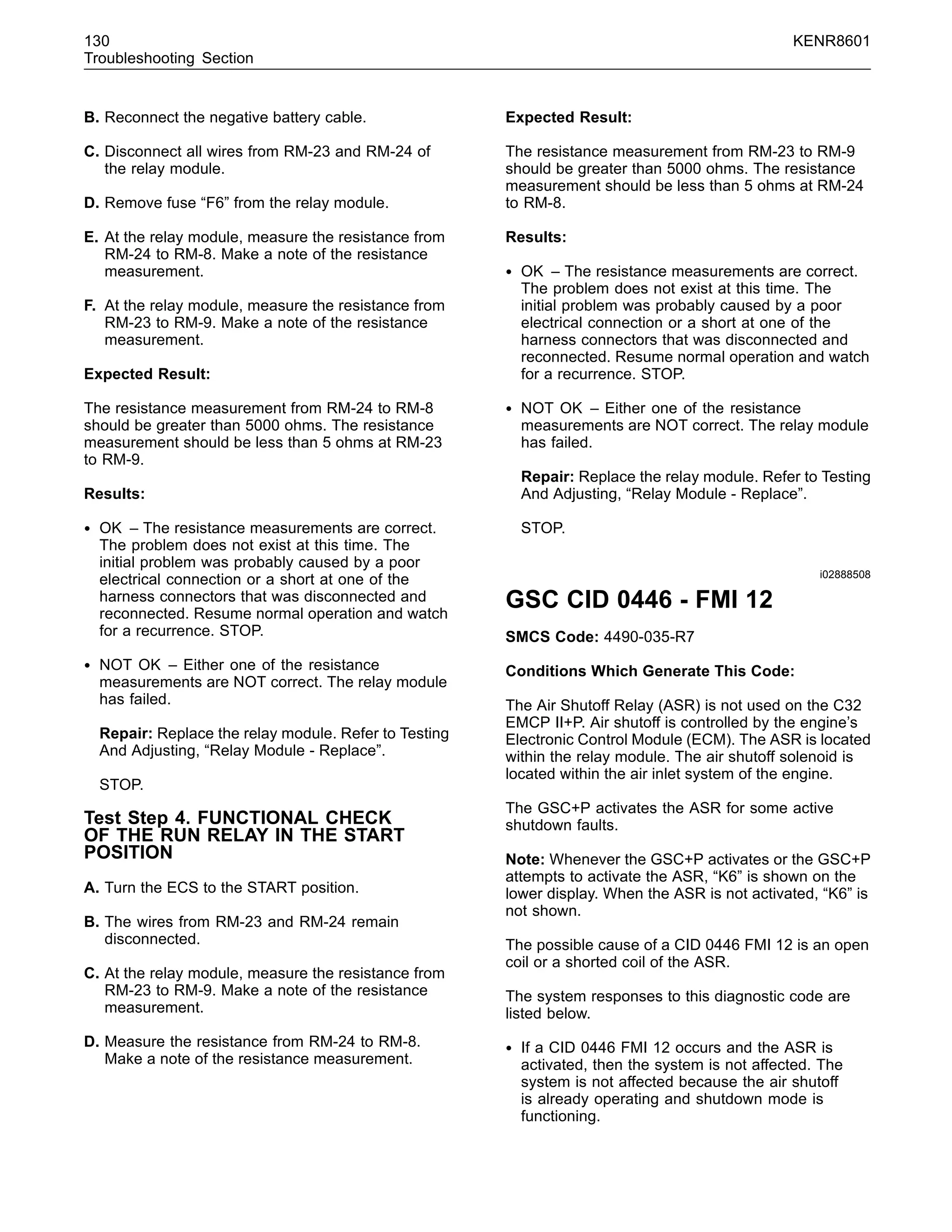 130 KENR8601
Troubleshooting Section
B. Reconnect the negative battery cable.
C. Disconnect all wires from RM-23 and RM-24 of
the relay module.
D. Remove fuse “F6” from the relay module.
E. At the relay module, measure the resistance from
RM-24 to RM-8. Make a note of the resistance
measurement.
F. At the relay module, measure the resistance from
RM-23 to RM-9. Make a note of the resistance
measurement.
Expected Result:
The resistance measurement from RM-24 to RM-8
should be greater than 5000 ohms. The resistance
measurement should be less than 5 ohms at RM-23
to RM-9.
Results:
• OK – The resistance measurements are correct.
The problem does not exist at this time. The
initial problem was probably caused by a poor
electrical connection or a short at one of the
harness connectors that was disconnected and
reconnected. Resume normal operation and watch
for a recurrence. STOP.
• NOT OK – Either one of the resistance
measurements are NOT correct. The relay module
has failed.
Repair: Replace the relay module. Refer to Testing
And Adjusting, “Relay Module - Replace”.
STOP.
Test Step 4. FUNCTIONAL CHECK
OF THE RUN RELAY IN THE START
POSITION
A. Turn the ECS to the START position.
B. The wires from RM-23 and RM-24 remain
disconnected.
C. At the relay module, measure the resistance from
RM-23 to RM-9. Make a note of the resistance
measurement.
D. Measure the resistance from RM-24 to RM-8.
Make a note of the resistance measurement.
Expected Result:
The resistance measurement from RM-23 to RM-9
should be greater than 5000 ohms. The resistance
measurement should be less than 5 ohms at RM-24
to RM-8.
Results:
• OK – The resistance measurements are correct.
The problem does not exist at this time. The
initial problem was probably caused by a poor
electrical connection or a short at one of the
harness connectors that was disconnected and
reconnected. Resume normal operation and watch
for a recurrence. STOP.
• NOT OK – Either one of the resistance
measurements are NOT correct. The relay module
has failed.
Repair: Replace the relay module. Refer to Testing
And Adjusting, “Relay Module - Replace”.
STOP.
i02888508
GSC CID 0446 - FMI 12
SMCS Code: 4490-035-R7
Conditions Which Generate This Code:
The Air Shutoff Relay (ASR) is not used on the C32
EMCP II+P. Air shutoff is controlled by the engine’s
Electronic Control Module (ECM). The ASR is located
within the relay module. The air shutoff solenoid is
located within the air inlet system of the engine.
The GSC+P activates the ASR for some active
shutdown faults.
Note: Whenever the GSC+P activates or the GSC+P
attempts to activate the ASR, “K6” is shown on the
lower display. When the ASR is not activated, “K6” is
not shown.
The possible cause of a CID 0446 FMI 12 is an open
coil or a shorted coil of the ASR.
The system responses to this diagnostic code are
listed below.
• If a CID 0446 FMI 12 occurs and the ASR is
activated, then the system is not affected. The
system is not affected because the air shutoff
is already operating and shutdown mode is
functioning.
 